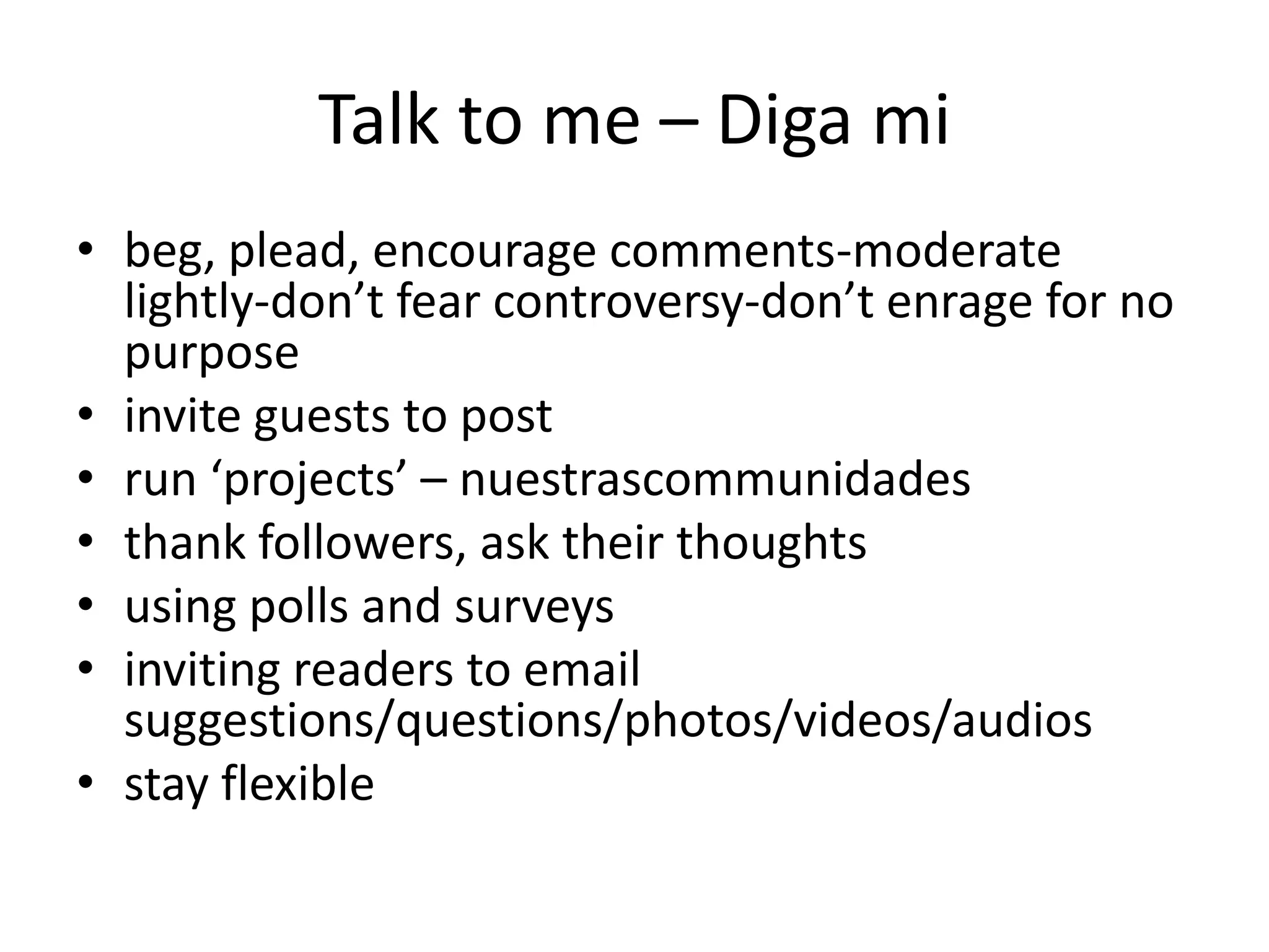 Talk to me – Diga mi
• beg, plead, encourage comments-moderate
  lightly-don’t fear controversy-don’t enrage for no
  purpose
• invite guests to post
• run ‘projects’ – nuestrascommunidades
• thank followers, ask their thoughts
• using polls and surveys
• inviting readers to email
  suggestions/questions/photos/videos/audios
• stay flexible
 