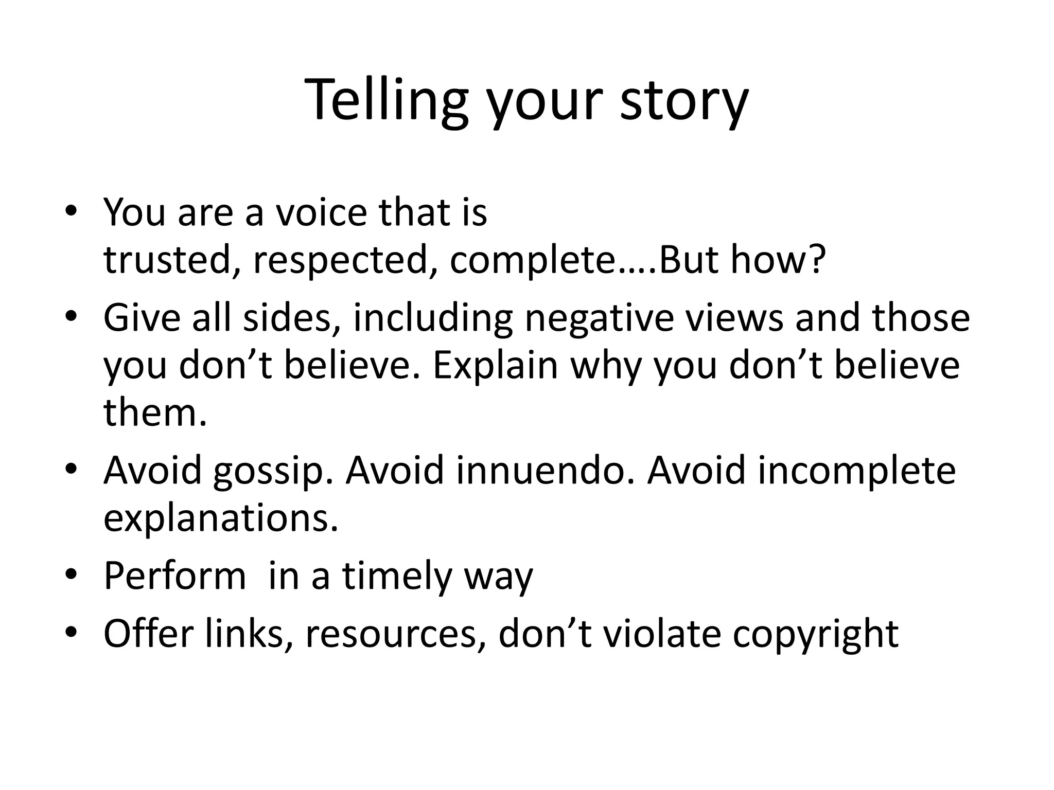 Telling your story
• You are a voice that is
  trusted, respected, complete….But how?
• Give all sides, including negative views and those
  you don’t believe. Explain why you don’t believe
  them.
• Avoid gossip. Avoid innuendo. Avoid incomplete
  explanations.
• Perform in a timely way
• Offer links, resources, don’t violate copyright
 