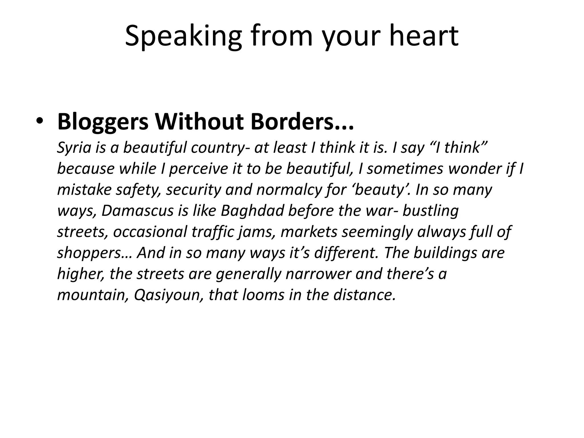 Speaking from your heart

• Bloggers Without Borders...
 Syria is a beautiful country- at least I think it is. I say “I think”
 because while I perceive it to be beautiful, I sometimes wonder if I
 mistake safety, security and normalcy for ‘beauty’. In so many
 ways, Damascus is like Baghdad before the war- bustling
 streets, occasional traffic jams, markets seemingly always full of
 shoppers… And in so many ways it’s different. The buildings are
 higher, the streets are generally narrower and there’s a
 mountain, Qasiyoun, that looms in the distance.
 