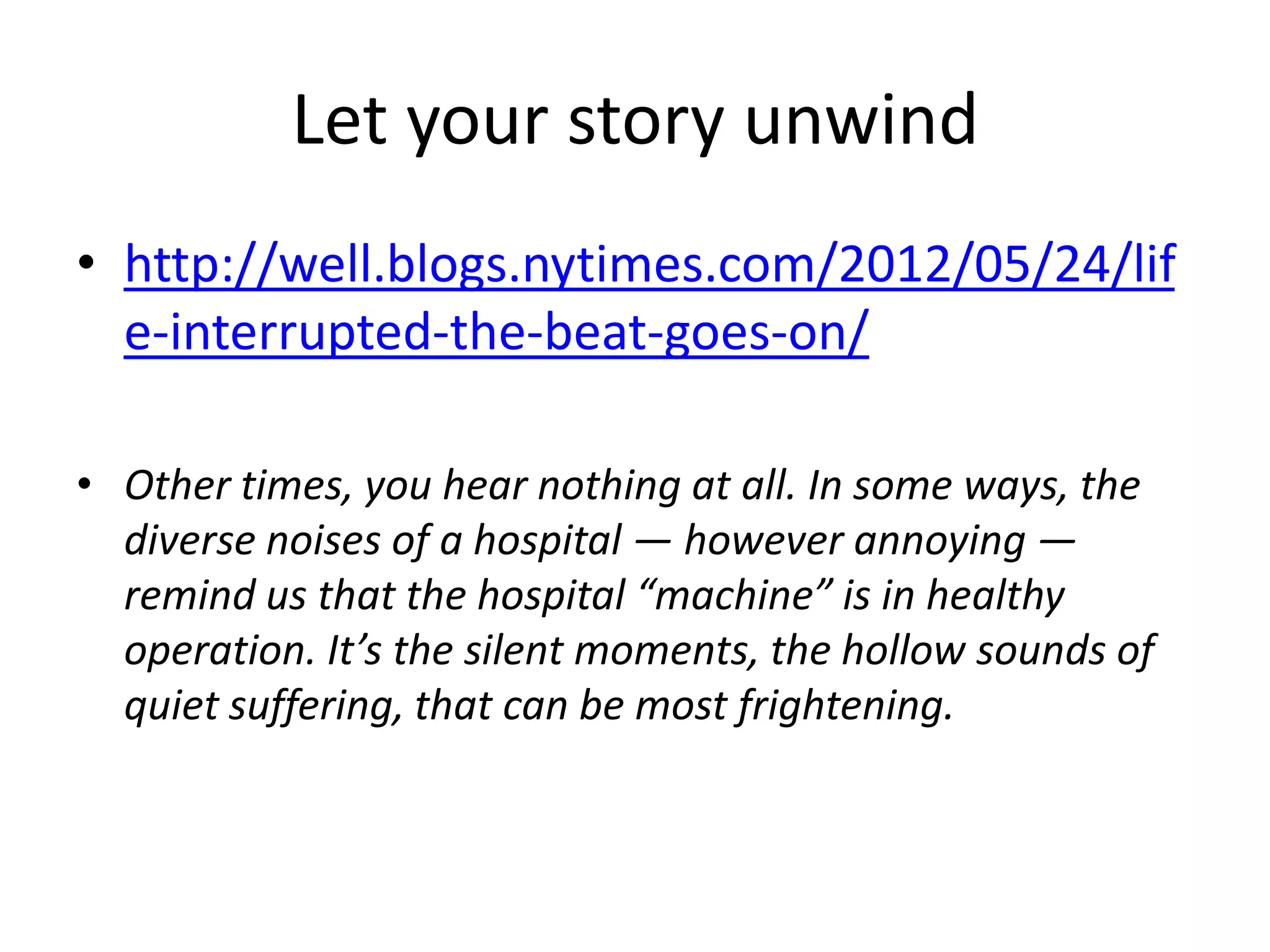 Let your story unwind
• http://well.blogs.nytimes.com/2012/05/24/lif
  e-interrupted-the-beat-goes-on/

• Other times, you hear nothing at all. In some ways, the
  diverse noises of a hospital — however annoying —
  remind us that the hospital “machine” is in healthy
  operation. It’s the silent moments, the hollow sounds of
  quiet suffering, that can be most frightening.
 