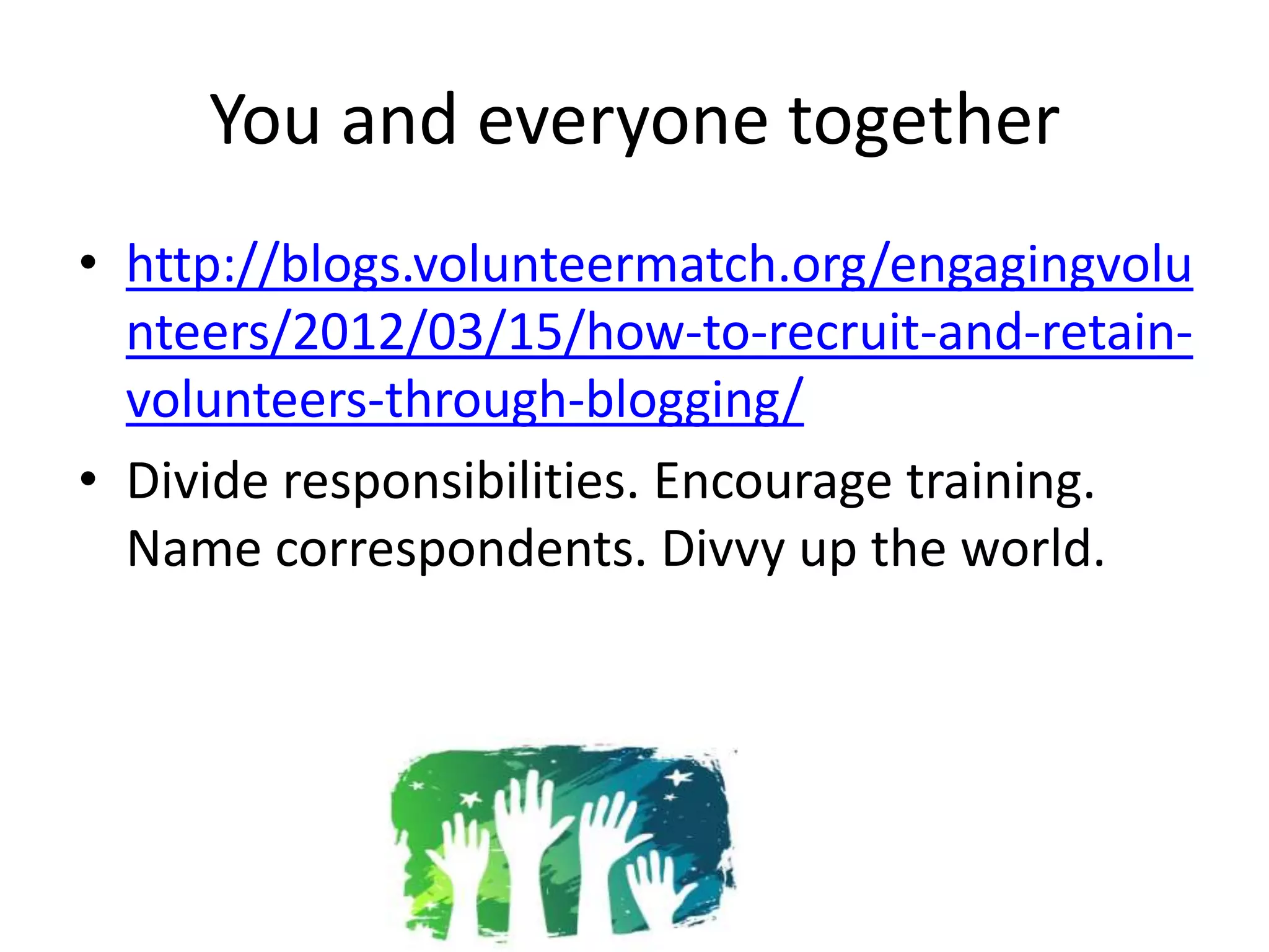 You and everyone together
• http://blogs.volunteermatch.org/engagingvolu
  nteers/2012/03/15/how-to-recruit-and-retain-
  volunteers-through-blogging/
• Divide responsibilities. Encourage training.
  Name correspondents. Divvy up the world.
 