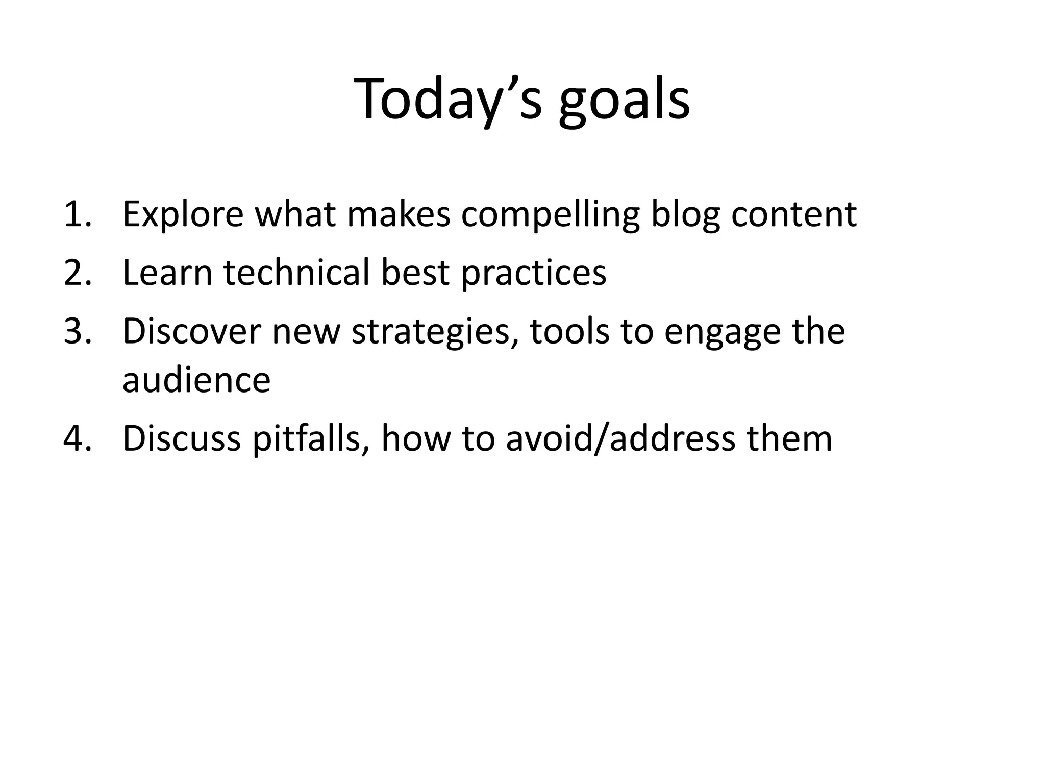 Today’s goals
1. Explore what makes compelling blog content
2. Learn technical best practices
3. Discover new strategies, tools to engage the
   audience
4. Discuss pitfalls, how to avoid/address them
 