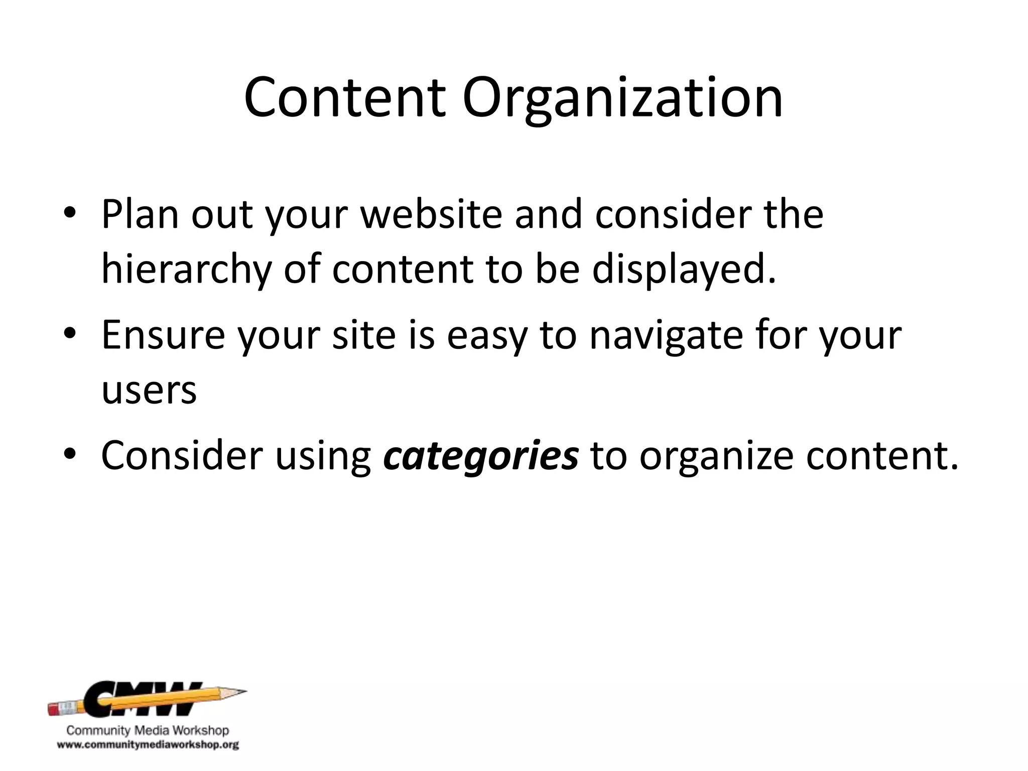 Content Organization
• Plan out your website and consider the
  hierarchy of content to be displayed.
• Ensure your site is easy to navigate for your
  users
• Consider using categories to organize content.
 