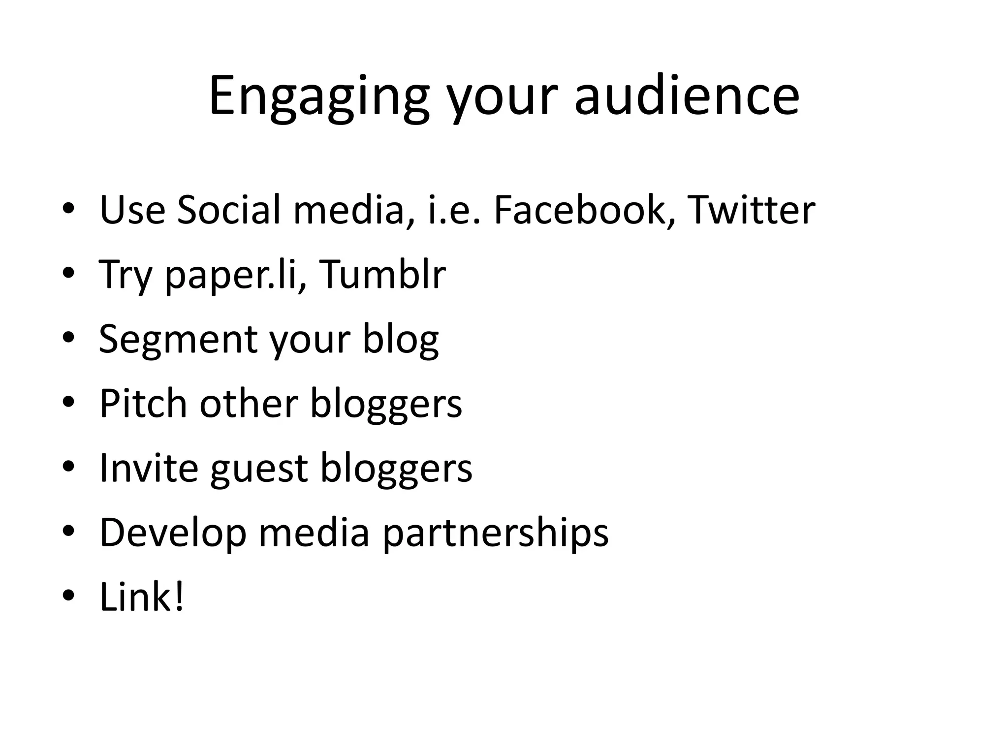 Engaging your audience
•   Use Social media, i.e. Facebook, Twitter
•   Try paper.li, Tumblr
•   Segment your blog
•   Pitch other bloggers
•   Invite guest bloggers
•   Develop media partnerships
•   Link!
 