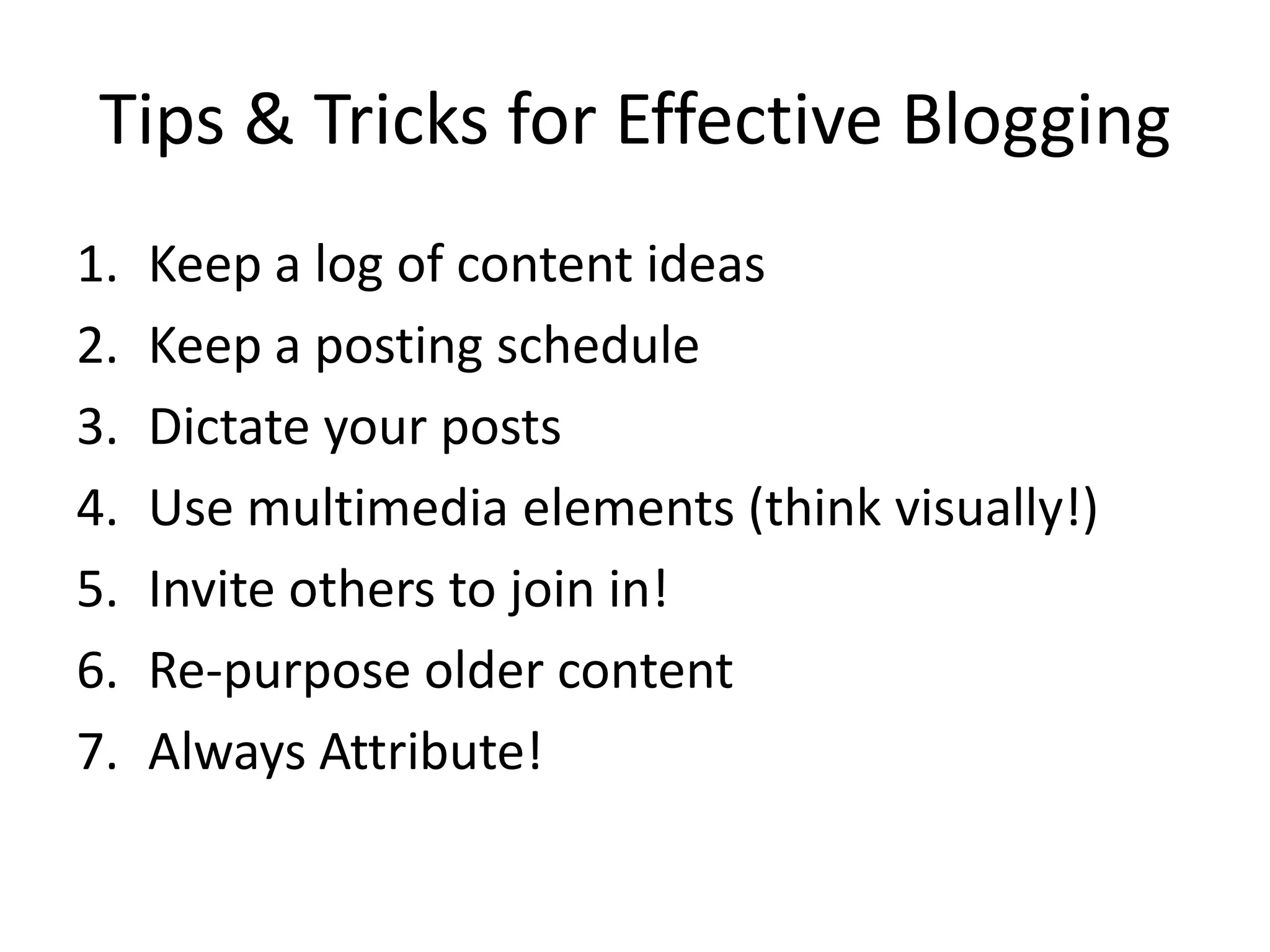 Tips & Tricks for Effective Blogging
1.   Keep a log of content ideas
2.   Keep a posting schedule
3.   Dictate your posts
4.   Use multimedia elements (think visually!)
5.   Invite others to join in!
6.   Re-purpose older content
7.   Always Attribute!
 