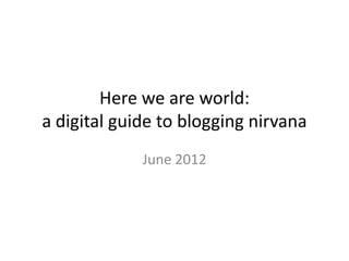 Here we are world:
a digital guide to blogging nirvana
             June 2012
 