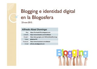 Blogging e identidad digital
en la Blogosfera
23-nov-2015
Alfredo Abad Domingo
Blog: https://CuriositaTICs.blogspot.com
LinkedIn: https://www.linkedin.com/in/alfabad
Google+: https://plus.google.com/+AlfredoAbadDomingo
Twitter: @AlphesTIC
Facebook: https://www.facebook.com/alfabad
E-mail: alfredo.abad@gmail.com
 