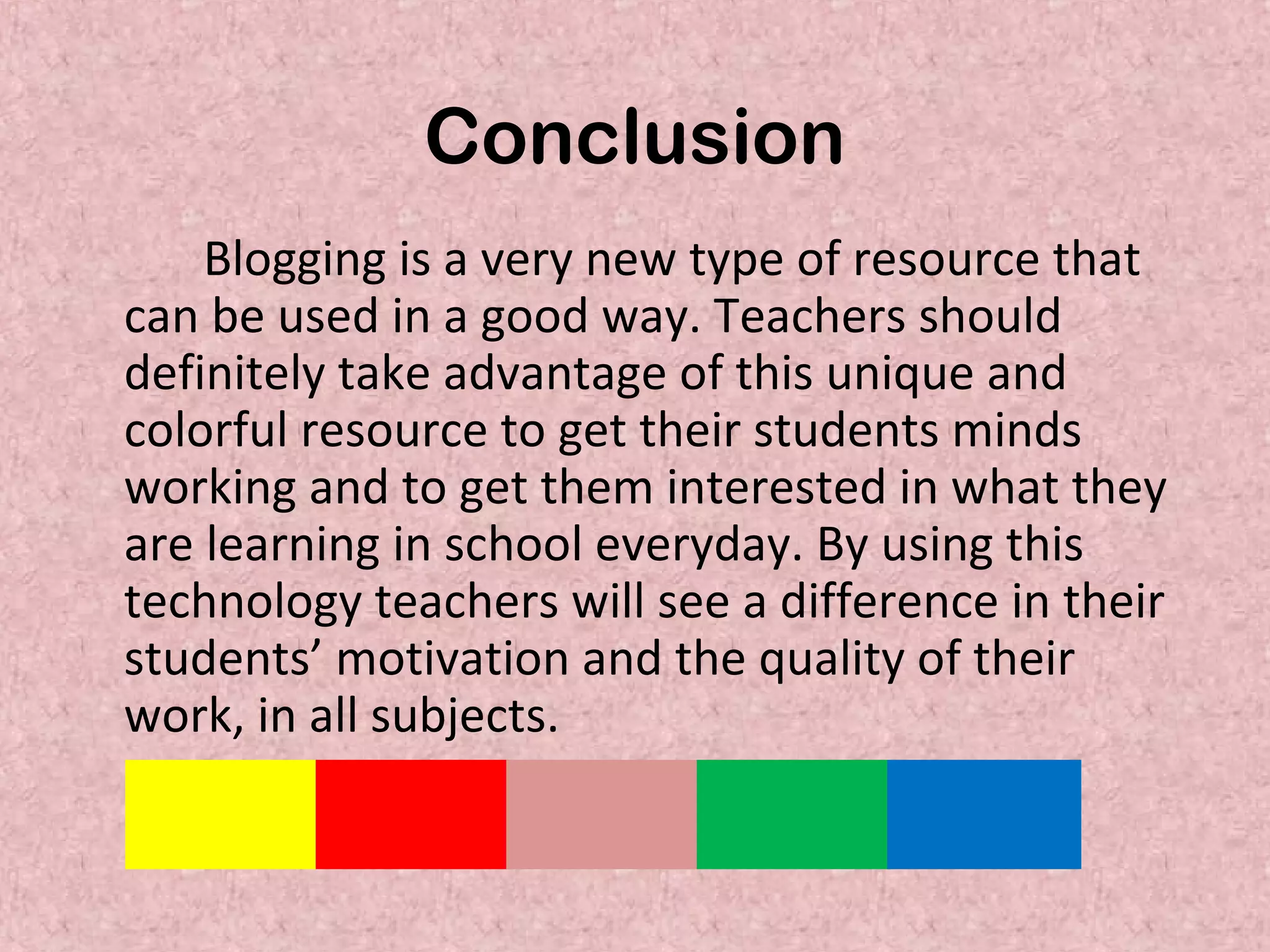 Conclusion
Blogging is a very new type of resource that
can be used in a good way. Teachers should
definitely take advantage of this unique and
colorful resource to get their students minds
working and to get them interested in what they
are learning in school everyday. By using this
technology teachers will see a difference in their
students’ motivation and the quality of their
work, in all subjects.
 