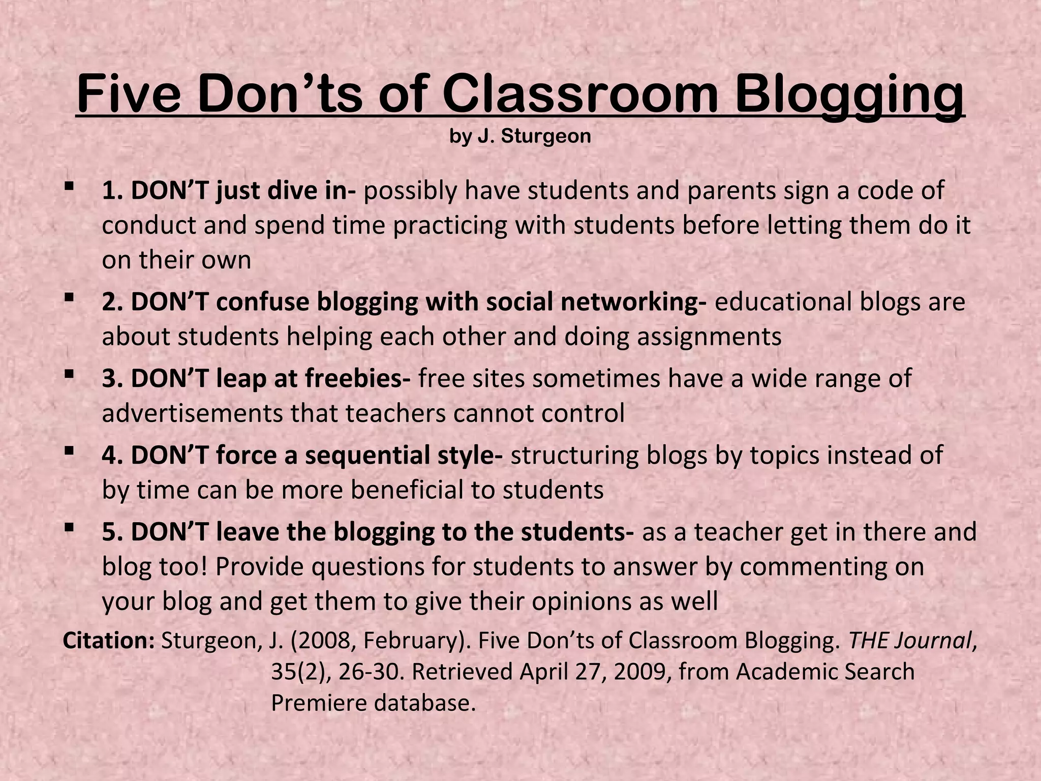 Five Don’ts of Classroom Blogging
by J. Sturgeon
 1. DON’T just dive in- possibly have students and parents sign a code of
conduct and spend time practicing with students before letting them do it
on their own
 2. DON’T confuse blogging with social networking- educational blogs are
about students helping each other and doing assignments
 3. DON’T leap at freebies- free sites sometimes have a wide range of
advertisements that teachers cannot control
 4. DON’T force a sequential style- structuring blogs by topics instead of
by time can be more beneficial to students
 5. DON’T leave the blogging to the students- as a teacher get in there and
blog too! Provide questions for students to answer by commenting on
your blog and get them to give their opinions as well
Citation: Sturgeon, J. (2008, February). Five Don’ts of Classroom Blogging. THE Journal,
35(2), 26-30. Retrieved April 27, 2009, from Academic Search
Premiere database.
 