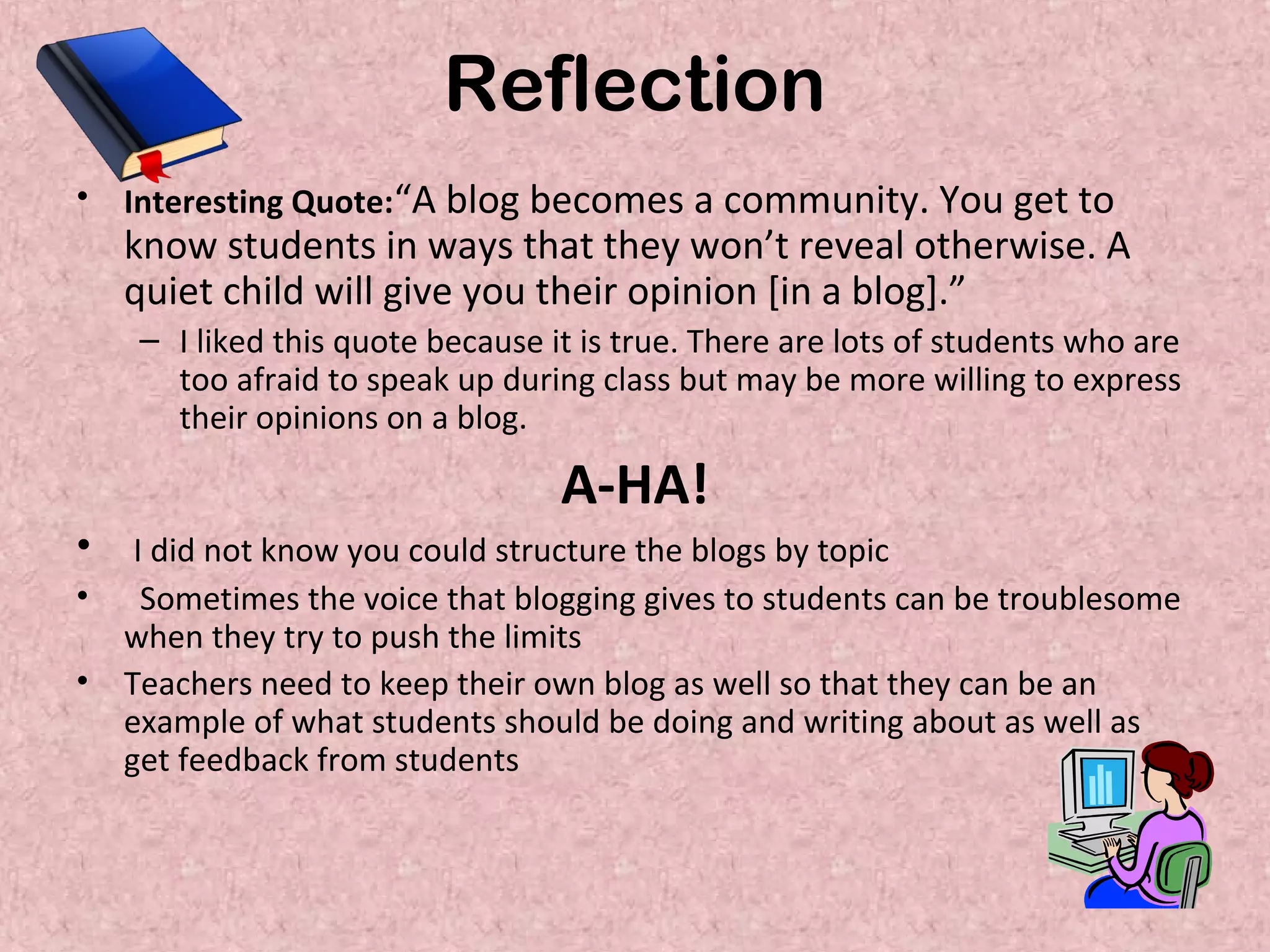 Reflection
• Interesting Quote:“A blog becomes a community. You get to
know students in ways that they won’t reveal otherwise. A
quiet child will give you their opinion [in a blog].”
– I liked this quote because it is true. There are lots of students who are
too afraid to speak up during class but may be more willing to express
their opinions on a blog.
A-HA!
• I did not know you could structure the blogs by topic
• Sometimes the voice that blogging gives to students can be troublesome
when they try to push the limits
• Teachers need to keep their own blog as well so that they can be an
example of what students should be doing and writing about as well as
get feedback from students
 