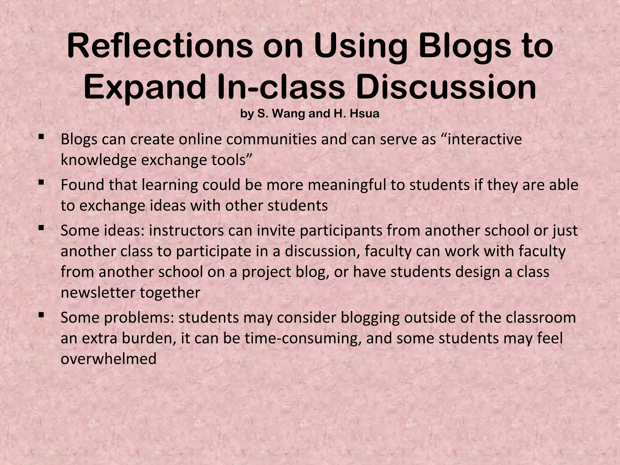 Reflections on Using Blogs to
Expand In-class Discussion
by S. Wang and H. Hsua
 Blogs can create online communities and can serve as “interactive
knowledge exchange tools”
 Found that learning could be more meaningful to students if they are able
to exchange ideas with other students
 Some ideas: instructors can invite participants from another school or just
another class to participate in a discussion, faculty can work with faculty
from another school on a project blog, or have students design a class
newsletter together
 Some problems: students may consider blogging outside of the classroom
an extra burden, it can be time-consuming, and some students may feel
overwhelmed
 