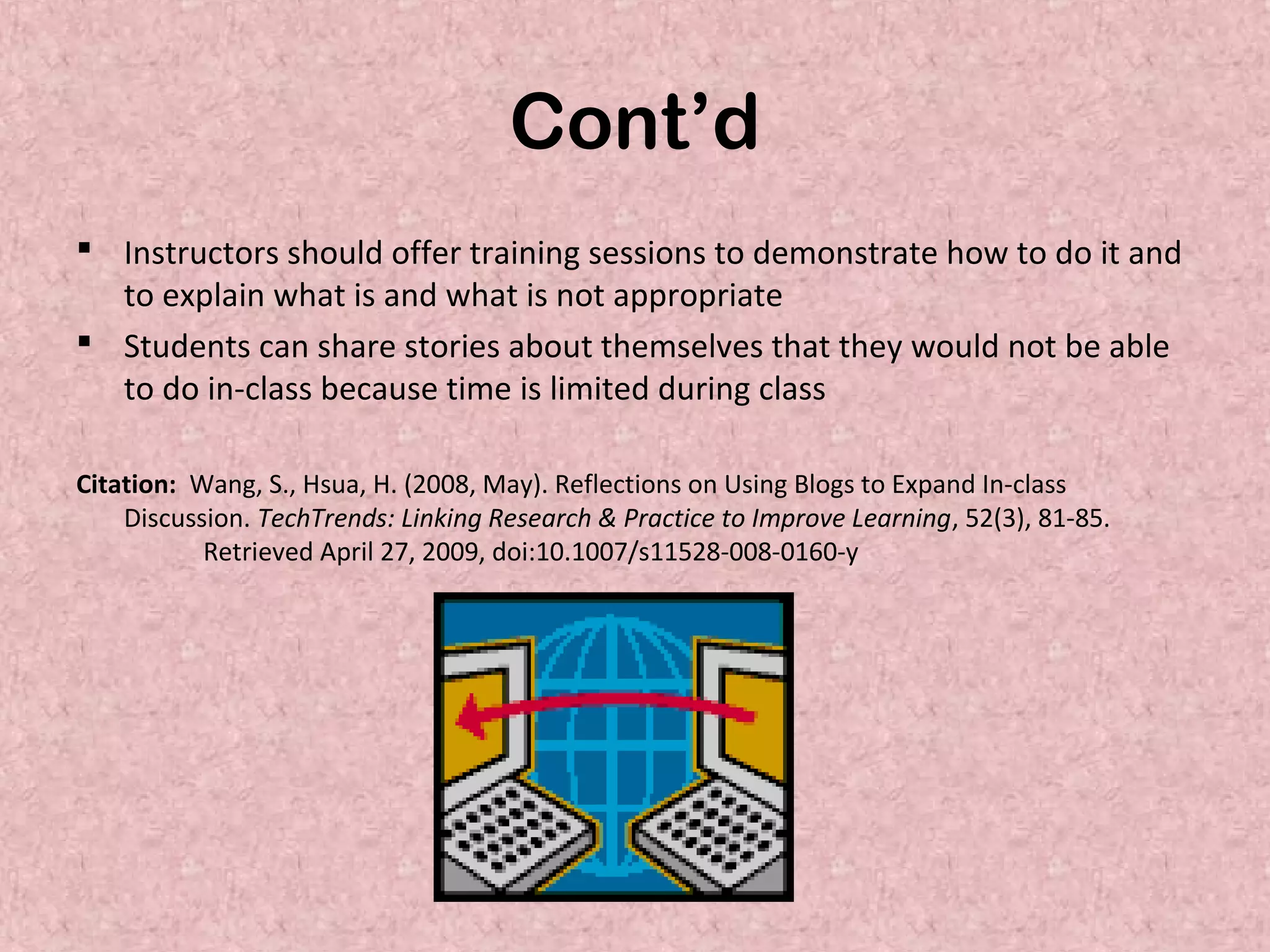 Cont’d
 Instructors should offer training sessions to demonstrate how to do it and
to explain what is and what is not appropriate
 Students can share stories about themselves that they would not be able
to do in-class because time is limited during class
Citation: Wang, S., Hsua, H. (2008, May). Reflections on Using Blogs to Expand In-class
Discussion. TechTrends: Linking Research & Practice to Improve Learning, 52(3), 81-85.
Retrieved April 27, 2009, doi:10.1007/s11528-008-0160-y
 