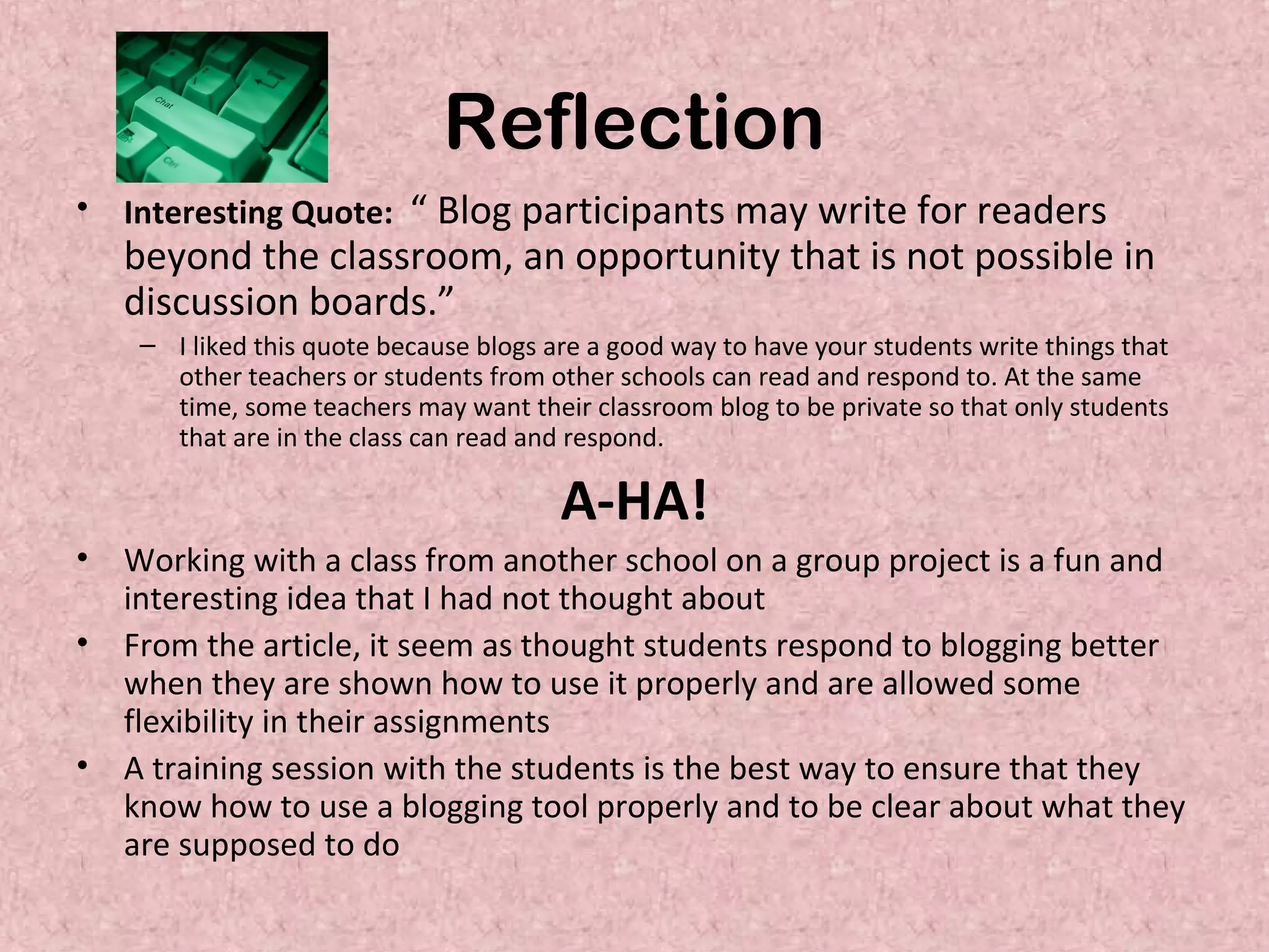 Reflection
• Interesting Quote: “ Blog participants may write for readers
beyond the classroom, an opportunity that is not possible in
discussion boards.”
– I liked this quote because blogs are a good way to have your students write things that
other teachers or students from other schools can read and respond to. At the same
time, some teachers may want their classroom blog to be private so that only students
that are in the class can read and respond.
A-HA!
• Working with a class from another school on a group project is a fun and
interesting idea that I had not thought about
• From the article, it seem as thought students respond to blogging better
when they are shown how to use it properly and are allowed some
flexibility in their assignments
• A training session with the students is the best way to ensure that they
know how to use a blogging tool properly and to be clear about what they
are supposed to do
 