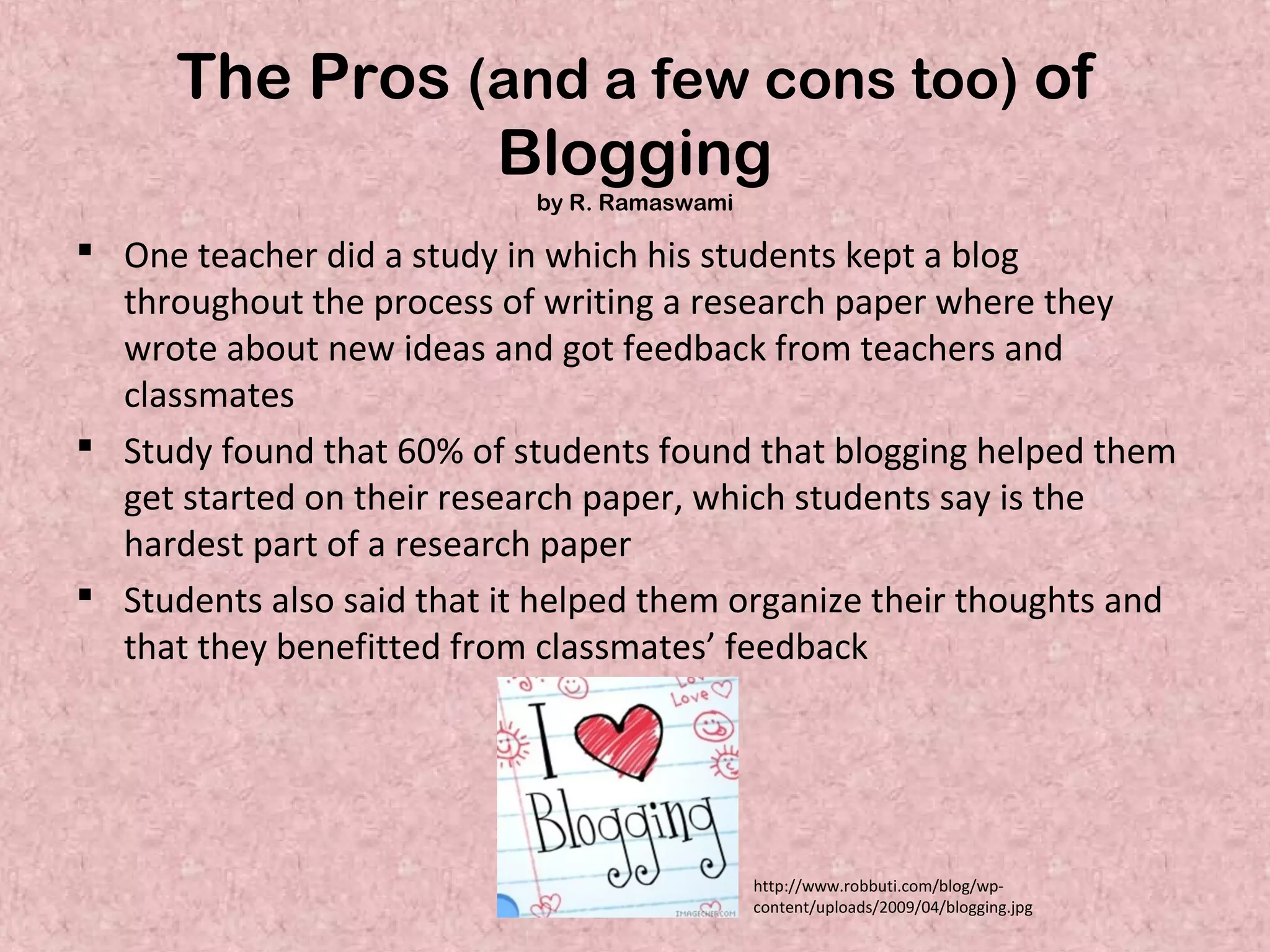 The Pros (and a few cons too) of
Blogging
by R. Ramaswami
 One teacher did a study in which his students kept a blog
throughout the process of writing a research paper where they
wrote about new ideas and got feedback from teachers and
classmates
 Study found that 60% of students found that blogging helped them
get started on their research paper, which students say is the
hardest part of a research paper
 Students also said that it helped them organize their thoughts and
that they benefitted from classmates’ feedback
http://www.robbuti.com/blog/wp-
content/uploads/2009/04/blogging.jpg
 