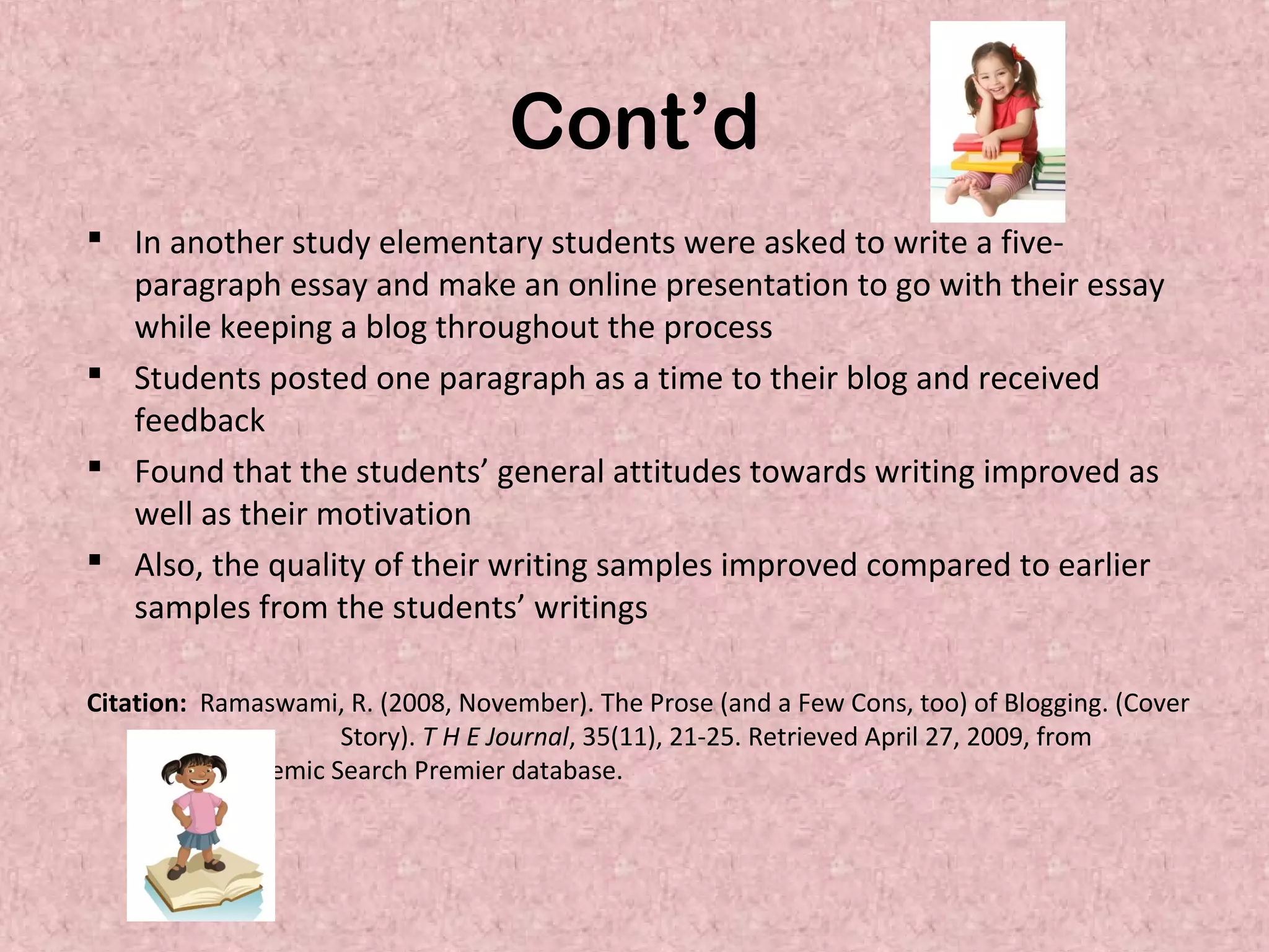 Cont’d
 In another study elementary students were asked to write a five-
paragraph essay and make an online presentation to go with their essay
while keeping a blog throughout the process
 Students posted one paragraph as a time to their blog and received
feedback
 Found that the students’ general attitudes towards writing improved as
well as their motivation
 Also, the quality of their writing samples improved compared to earlier
samples from the students’ writings
Citation: Ramaswami, R. (2008, November). The Prose (and a Few Cons, too) of Blogging. (Cover
Story). T H E Journal, 35(11), 21-25. Retrieved April 27, 2009, from
Academic Search Premier database.
 