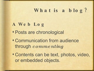 What is a blog? A Web Log Posts are chronological Communication from audience through  commenting Contents can be text, photos, video, or embedded objects. 