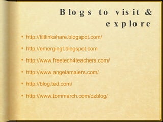Blogs to visit & explore http://tiltlinkshare.blogspot.com/ http://emergingt.blogspot.com http://www.freetech4teachers.com/ http://www.angelamaiers.com/ http://blog.ted.com/ http://www.tommarch.com/ozblog/ 
