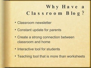 Why Have a Classroom Blog? Classroom newsletter Constant update for parents Create a strong connection between classroom and home Interactive tool for students Teaching tool that is more than worksheets 