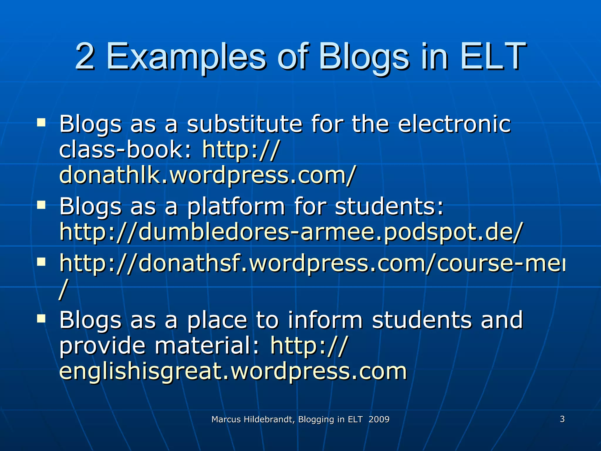 2 Examples of Blogs in ELT Blogs as a substitute for the electronic class-book:  http:// donathlk.wordpress.com / Blogs as a platform for students:  http://dumbledores-armee.podspot.de / http://donathsf.wordpress.com/course-members-blogs / Blogs as  a  place to inform students and provide material:  http:// englishisgreat.wordpress.com   