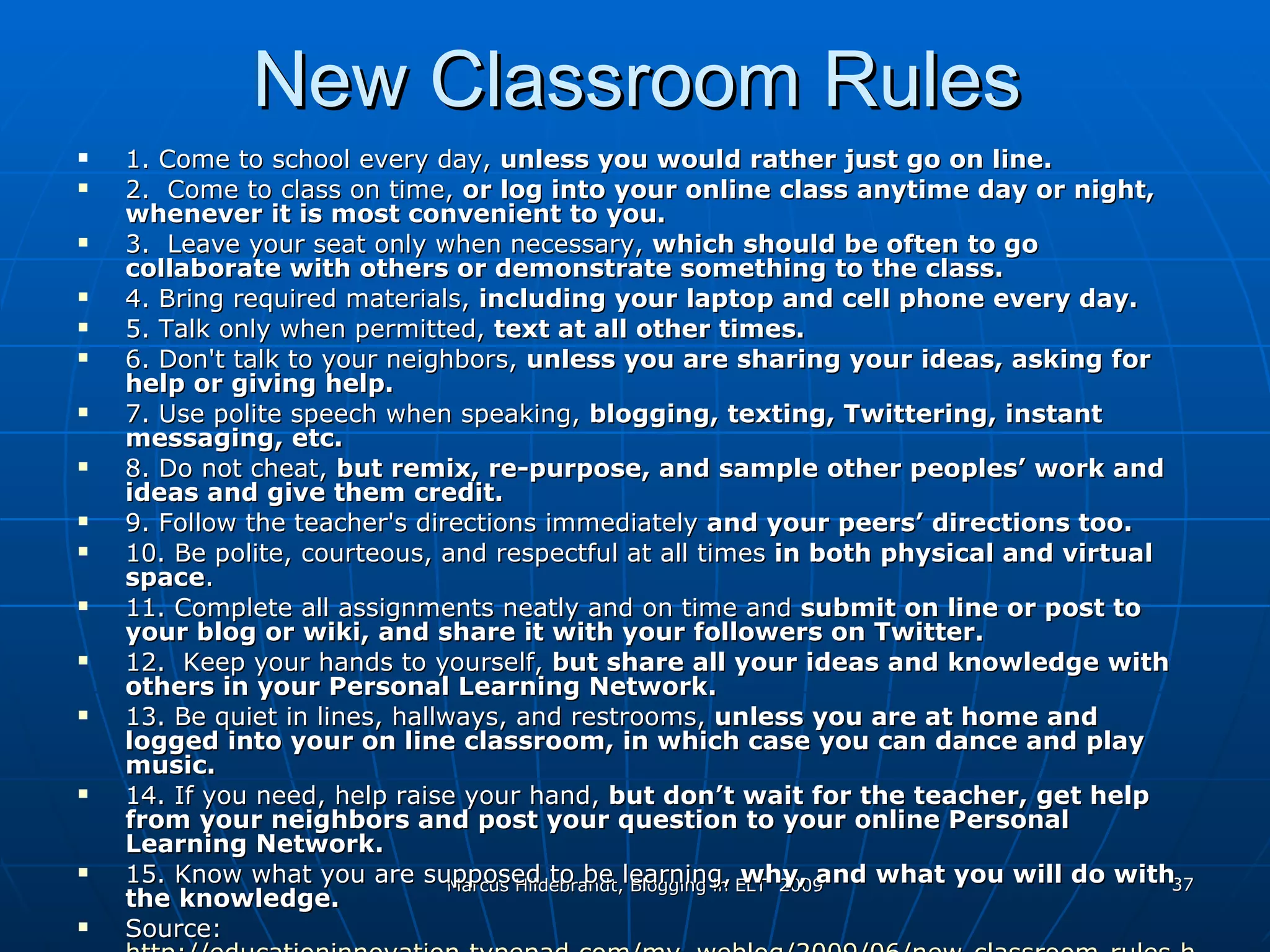 New Classroom Rules 1. Come to school every day,  unless you would rather just go on line.  2.  Come to class on time,  or log into your online class anytime day or night, whenever it is most convenient to you.  3.  Leave your seat only when necessary,  which should be often to go collaborate with others or demonstrate something to the class. 4. Bring required materials,  including your laptop and cell phone every day.  5. Talk only when permitted,  text at all other times.   6. Don't talk to your neighbors,  unless you are sharing your ideas, asking for help or giving help.   7. Use polite speech when speaking,  blogging, texting, Twittering, instant messaging, etc.  8. Do not cheat,  but remix, re-purpose, and sample other peoples’ work and ideas and give them credit.  9. Follow the teacher's directions immediately  and your peers’ directions too.  10. Be polite, courteous, and respectful at all times  in both physical and virtual space .  11. Complete all assignments neatly and on time and  submit on line or post to your blog or wiki, and share it with your followers on Twitter.  12.  Keep your hands to yourself,  but share all your ideas and knowledge with others in your Personal Learning Network.  13. Be quiet in lines, hallways, and restrooms,  unless you are at home and logged into your on line classroom, in which case you can dance and play music.  14. If you need ,  help raise your hand,  but don’t wait for the teacher ,  get help from your neighbors and post your question to your online Personal Learning Network. 15. Know what you are supposed to be learning,  why, and what you will do with the knowledge. Source:  http://educationinnovation.typepad.com/my_weblog/2009/06/new-classroom-rules.html 