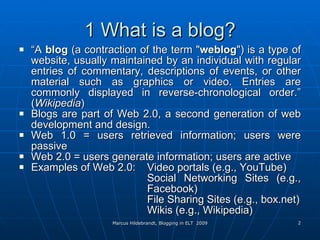 1 What is a blog? “ A  blog  (a contraction of the term " weblog ") is a type of website, usually maintained by an individual with regular entries of commentary, descriptions of events, or other material such as graphics or video. Entries are commonly displayed in reverse-chronological order.” ( Wikipedia ) Blogs are part of Web 2.0, a second generation of web development and design. Web 1.0 = users retrieved information; users were passive Web 2.0 = users generate information; users are active Examples of Web 2.0: Video portals (e.g., YouTube) Social Networking Sites (e.g.,  Facebook) File Sharing Sites (e.g., box.net) Wikis (e.g., Wikipedia) 