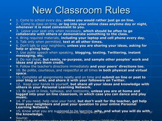New Classroom Rules 1. Come to school every day,  unless you would rather just go on line.  2.  Come to class on time,  or log into your online class anytime day or night, whenever it is most convenient to you.  3.  Leave your seat only when necessary,  which should be often to go collaborate with others or demonstrate something to the class. 4. Bring required materials,  including your laptop and cell phone every day.  5. Talk only when permitted,  text at all other times.   6. Don't talk to your neighbors,  unless you are sharing your ideas, asking for help or giving help.   7. Use polite speech when speaking,  blogging, texting, Twittering, instant messaging, etc.  8. Do not cheat,  but remix, re-purpose, and sample other peoples’ work and ideas and give them credit.  9. Follow the teacher's directions immediately  and your peers’ directions too.  10. Be polite, courteous, and respectful at all times  in both physical and virtual space .  11. Complete all assignments neatly and on time and  submit on line or post to your blog or wiki, and share it with your followers on Twitter.  12.  Keep your hands to yourself,  but share all your ideas and knowledge with others in your Personal Learning Network.  13. Be quiet in lines, hallways, and restrooms,  unless you are at home and logged into your on line classroom, in which case you can dance and play music.  14. If you need ,  help raise your hand,  but don’t wait for the teacher ,  get help from your neighbors and post your question to your online Personal Learning Network. 15. Know what you are supposed to be learning,  why, and what you will do with the knowledge. Source:  http://educationinnovation.typepad.com/my_weblog/2009/06/new-classroom-rules.html 