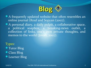 Blog
A frequently updated website that often resembles an
 online journal (Rouf and Sopyan (2007).
A personal diary, a daily pulpit, a collaborative space,
 a political soapbox, a breaking-news outlet, a
 collection of links, one’s own private thoughts, and
 memos to the world (Jovan, 2007).

Types:
Tutor Blog
Class Blog
Learner Blog

12/02/12        The 55th TEFLIN International Conference   3
 