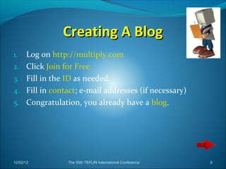 Creating A Blog
1.    Log on http://multiply.com
2.    Click Join for Free
3.    Fill in the ID as needed.
4.    Fill in contact; e-mail addresses (if necessary)
5.    Congratulation, you already have a blog.




12/02/12          The 55th TEFLIN International Conference   6
 