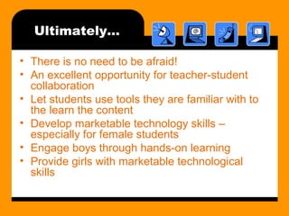 Ultimately…
• There is no need to be afraid!
• An excellent opportunity for teacher-student
collaboration
• Let students use tools they are familiar with to
the learn the content
• Develop marketable technology skills –
especially for female students
• Engage boys through hands-on learning
• Provide girls with marketable technological
skills
 