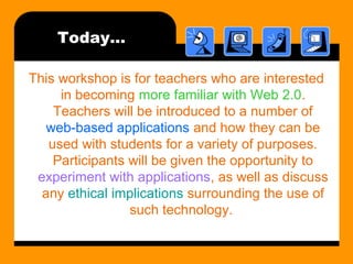 Today…
This workshop is for teachers who are interested
in becoming more familiar with Web 2.0.
Teachers will be introduced to a number of
web-based applications and how they can be
used with students for a variety of purposes.
Participants will be given the opportunity to
experiment with applications, as well as discuss
any ethical implications surrounding the use of
such technology.
 