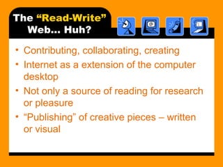 The “Read-Write”
Web… Huh?
• Contributing, collaborating, creating
• Internet as a extension of the computer
desktop
• Not only a source of reading for research
or pleasure
• “Publishing” of creative pieces – written
or visual
 