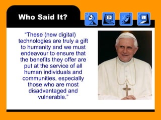 Who Said It?
“These (new digital)
technologies are truly a gift
to humanity and we must
endeavour to ensure that
the benefits they offer are
put at the service of all
human individuals and
communities, especially
those who are most
disadvantaged and
vulnerable.”
 