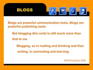 BLOGS
Blogs are powerful communication tools. Blogs are
powerful publishing tools.
But blogging (the verb) is still much more than
that to me.
Blogging, as in reading and thinking and then
writing, is connecting and learning.
Will Richardson 2006
 