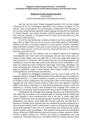 Blogging in Foreign Language Education - Carla Minchilli
   Universidad Tecnológica Nacional -Instituto Nacional Superior del Profesorado Técnico


                        Blogging in Foreign Language Education
                                     Carla Minchilli
                  Instituto Nacional Superior del Profesorado Técnico


        Over the last few years, Foreign Language Education (FLT) has been largely
influenced by all the technological applications that continue to appear on the
Internet. Since the possibilities for communication, collaboration and interaction on
the net have unquestionably expanded, foreign language learning also has possibilities
to change. Actually, even though Computer Assisted Language Learning (CALL) was
born with the computer, it has grown from the initial use of the Web 1.0 to the
application of Web 2.0 tools.
        One of the most well-known members of Web 2.0 are the so called Weblogs,
also known as Blogs. They are one of are one of the oldest Web 2.0 technological
advances and were in principle conceived of as just journals. However, nowadays,
blogs contribute to society in many ways as news, research, business sites, and still as
personal online journals. In this view, this new communicative tool is of interest in
education, particularly in FLT.
        Weblogs are not only websites that are updated regularly and organized
chronologically from most recent entry backwards, but also sites where users are
allowed to post images, audio and video files. In most cases, blogs allow readers to
make comments in connection with the posts and users can embed hyperlinks and
trackbacks to and from other web content. (The extensive use of multimedia in some
blogs has created new kinds of blogs like audio blogs, video blogs, photoblogs, and
social networking sites. Following Herring, Scheidt, Bonus, and Wright (2004, p. 10)
blogs are specifically unique in three aspects: their frequent updates, asymmetric
exchange features, and limited use of multimedia.
        As regards the pedagogical implications and the uses of blogs within the
language classroom, Campbell (2003) pointed to three different ways to use blogs for
language learning — as a tutor’s website for students, as an individual writing space
for students, and as a collaborative class writing space. More recent studies of blogs in
language learning include focused empirical studies with clear objectives. Pinkman
(2005) wrote about using blogs as a path toward autonomous learners, which she
explained as “assisting learners with developing their language skills outside the
classroom” and including “both the ideas of autonomy as well as strategy instruction”.
        Following this line of thought many language educators may intuitively feel that
with blogs they can achieve many traditional goals of teaching writing, reading, and
culture, arguably in more interesting ways than in the past. In theory, blogs offer
promise in several key areas of language education including motivation, authenticity,
collaboration, and literacy. Firstly, blogs offer learners ownership and help them to
develop an individual voice. Secondly, they are considered to provide authenticity as a
communicative medium, both as reading texts as well as a writing tool. Thirdly, blogs
shows great potential in their use as a communicative and interactive tool. Finally,
another positive aspect of webblogs is their potential enhancement of technological
literacy. Warschauer (2002) describes electronic literacy as follows: electronic literacy
includes computer literacy (i.e., comfort and fluency in keyboarding and using
computers), information literacy (i.e., the ability to find and critically evaluate online
 