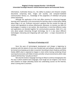 Blogging in Foreign Language Education - Carla Minchilli
   Universidad Tecnológica Nacional -Instituto Nacional Superior del Profesorado Técnico


information), multimedia literacy (i.e., the ability to produce and interpret complex
documents comprising texts, images and sounds), and computer-mediated
communication literacy (i.e., knowledge of the pragmatics of individual and group
online interaction).
        Although the application of this tool offers promise for enhancing language
learning and it represents a rich environment for learning, what is critical when talking
about blogs is its use. Proficient instructor’s guidance and the context for blog use
remain vital ingredients to achieve effectiveness. Moreover, to mention any Web 2.0
technologies in isolation is not realistic. We should bare in mind that different media
and applications are blended together for communicative purposes. Web 2.0 is not
only about people interacting through technology, but it is also about different
technologies interacting and integrating with each other – a major characteristic of
weblogs.



                            The future of Technology in ELT

        Since the pace of technological development and change is beginning to
accelerate with the advent of more user-friendly tools and software, educators should
be trained since keeping up-to-date is essential. According to Gavin Dudeney and Nicky
Hockly (2007) what is expected to happen is more online training combining Virtual
Learning Environments with Web 2.0 tools and other virtual environments which make
students fell that they “actually are there”.
        Not only the trends in language learning are likely to continue changing but also
the way in which students learn languages. Even tough we can imagine a near future
with students no longer attending classes but undertaking courses via the Internet,
what is coming next is uncertain.
 