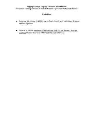 Blogging in Foreign Language Education - Carla Minchilli
Universidad Tecnológica Nacional -Instituto Nacional Superior del Profesorado Técnico


                                   Works Cited


•   Dudeney, G & Hockly, N (2007) How to Teach English with Technology. England:
    Pearson Lognman


•   Thomas, M. (2009) Handbook of Research on Web 2.0 and Second Language
    Learning. Hersey, New York: Information Science Reference
 