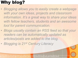 Why blog? Blogging allows you to easily create a webpage with your own ideas, projects and classroom information. It’s a great way to share your ideas with fellow teachers, students and an awesome tool for parent communication. Blogs usually contain an RSS feed so that your readers can be automatically updated as articles/posts are added to the blog.  Blogging is 21st Century Literacy