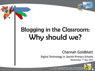 Phone: +44 (0) 207 443 5101 Mobile: +44 (0) 795 680 6892
Address: JHub, Haskell House, 152 West End Lane, London NW6 1SD
Blogging in the Classroom:
Why should we?
Digital Technology in Jewish Primary Schools
Channah Goldblatt
Wednesday 1st May 2013
 