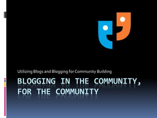 Blogging in the community,for the community Utilizing Blogs and Blogging for Community Building 