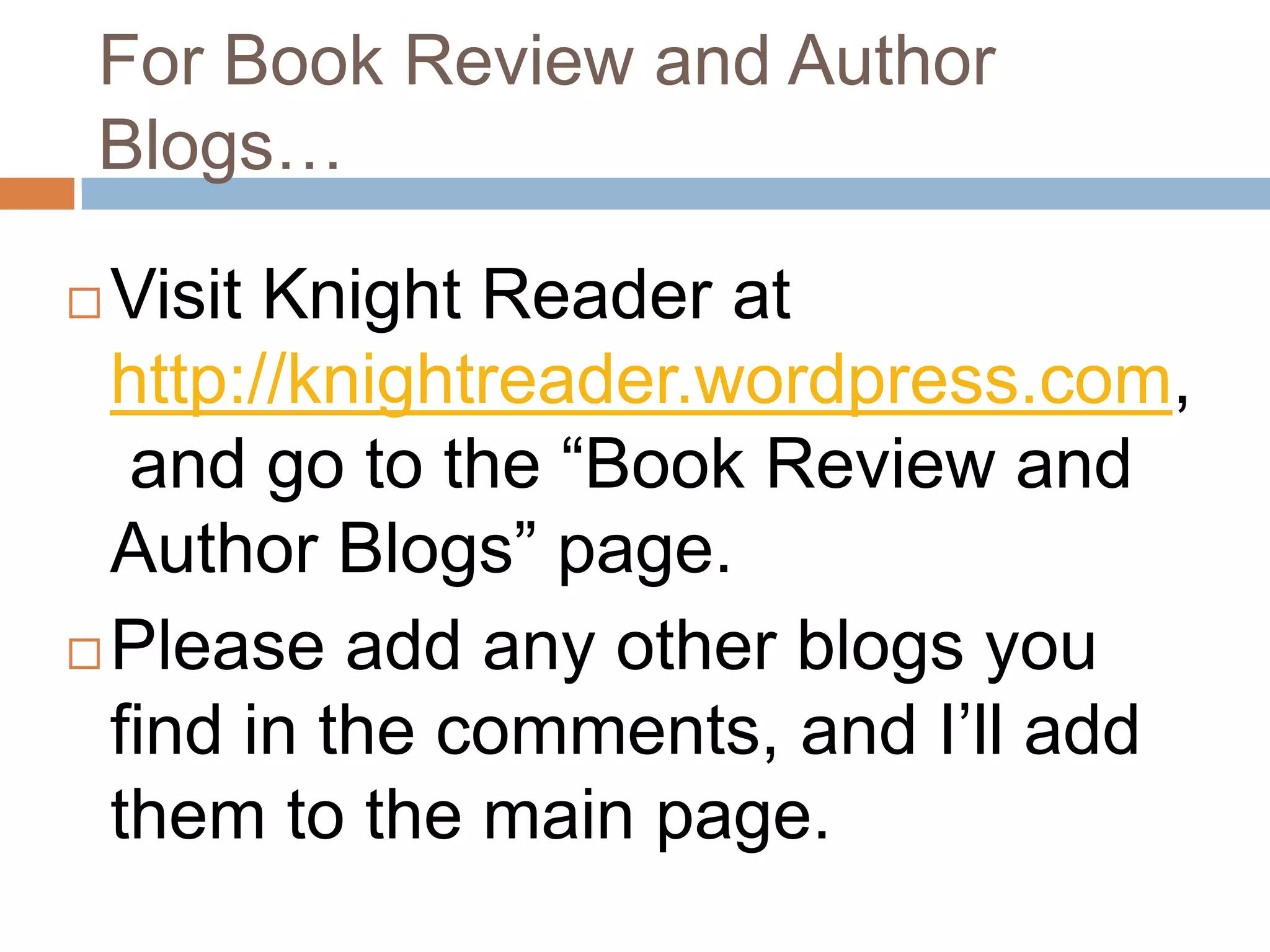 For Book Review and Author
 Blogs…

 Visit Knight Reader at
  http://knightreader.wordpress.com,
   and go to the “Book Review and
  Author Blogs” page.
 Please add any other blogs you

  find in the comments, and I’ll add
  them to the main page.
 