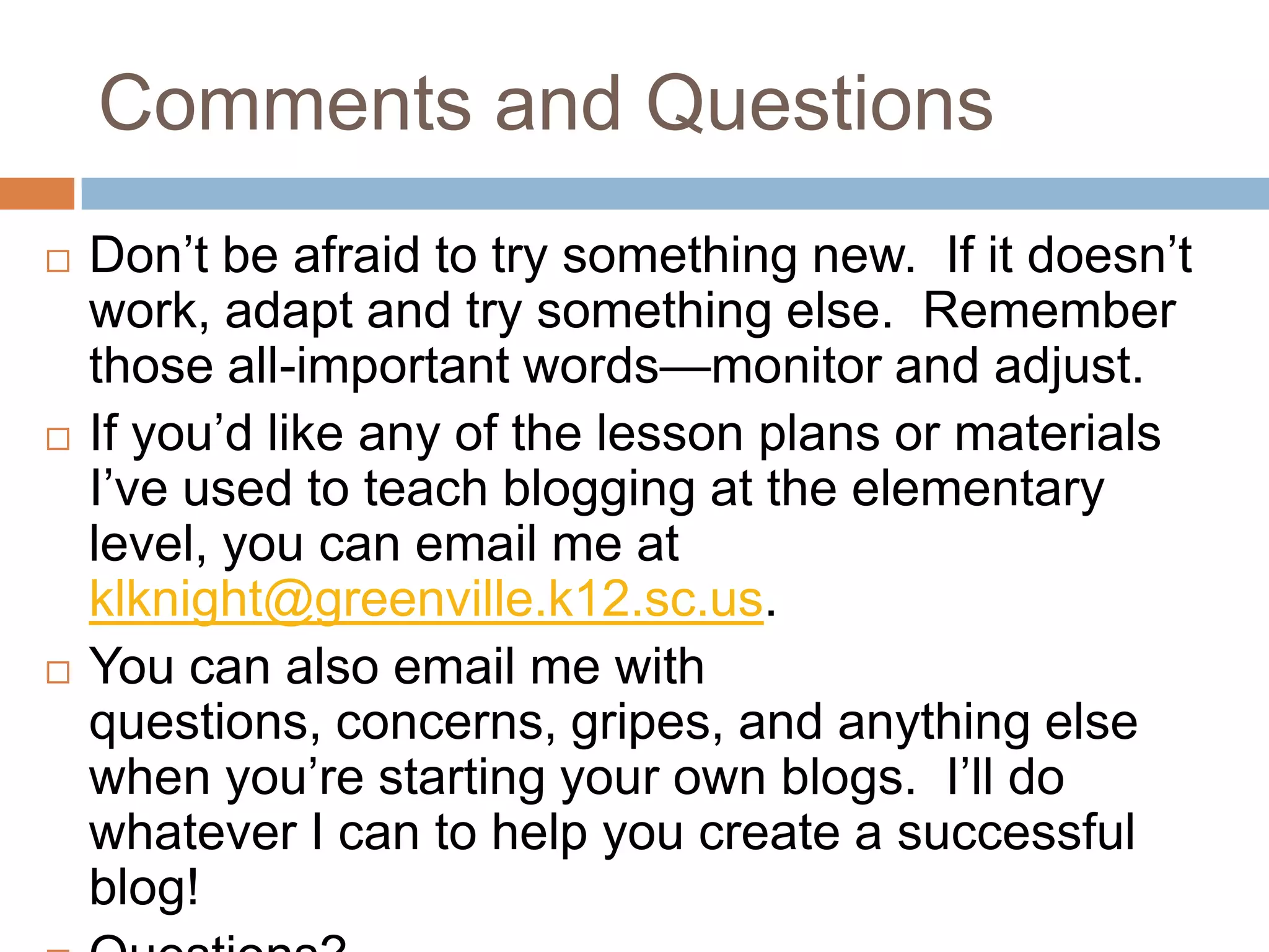 Comments and Questions
   Don’t be afraid to try something new. If it doesn’t
    work, adapt and try something else. Remember
    those all-important words—monitor and adjust.
   If you’d like any of the lesson plans or materials
    I’ve used to teach blogging at the elementary
    level, you can email me at
    klknight@greenville.k12.sc.us.
   You can also email me with
    questions, concerns, gripes, and anything else
    when you’re starting your own blogs. I’ll do
    whatever I can to help you create a successful
    blog!
 