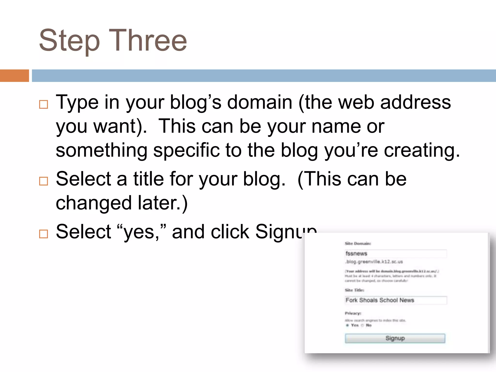 Step Three
   Type in your blog’s domain (the web address
    you want). This can be your name or
    something specific to the blog you’re creating.
   Select a title for your blog. (This can be
    changed later.)
   Select “yes,” and click Signup.
 