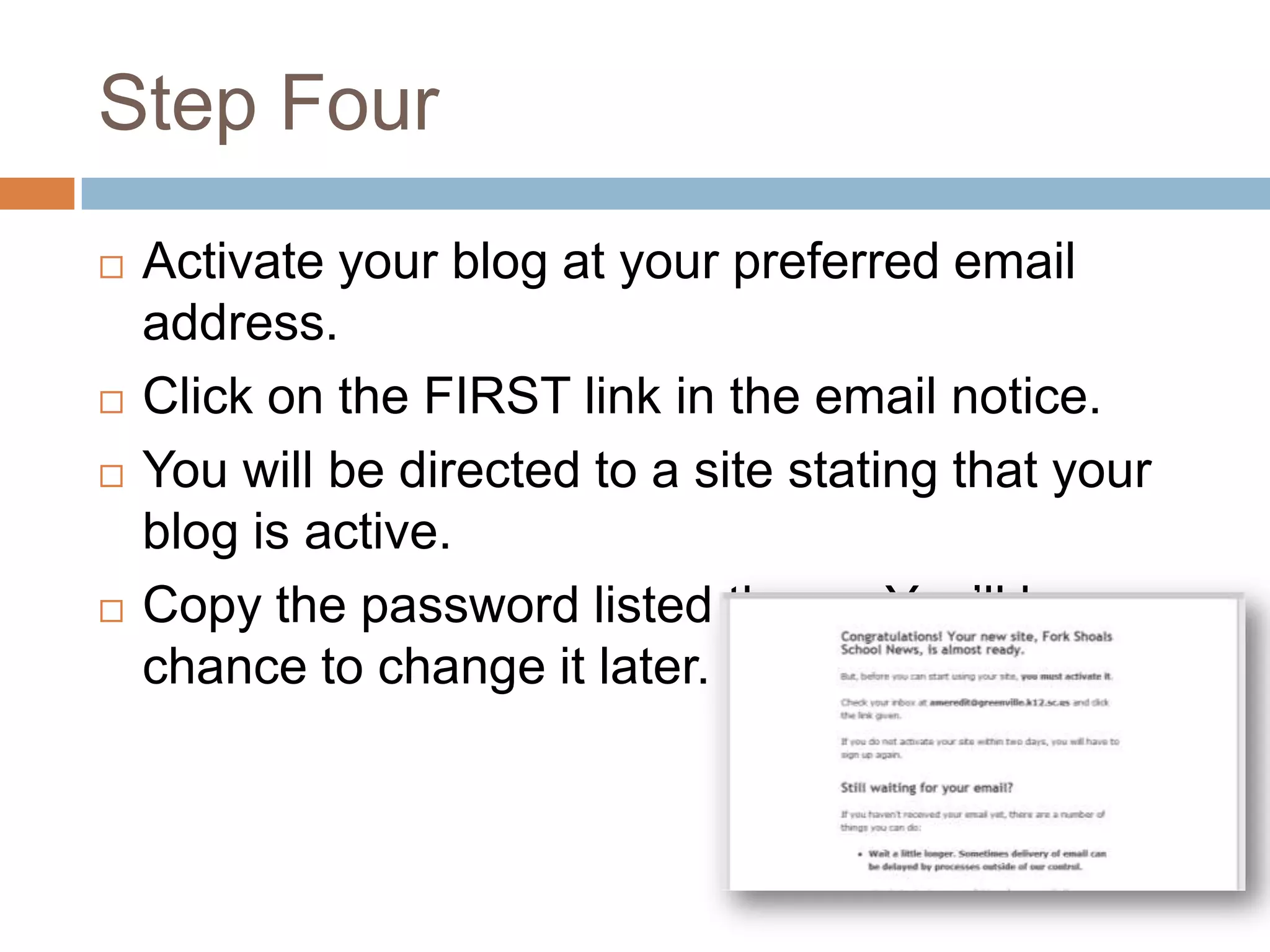 Step Four
   Activate your blog at your preferred email
    address.
   Click on the FIRST link in the email notice.
   You will be directed to a site stating that your
    blog is active.
   Copy the password listed there. You’ll have a
    chance to change it later.
 