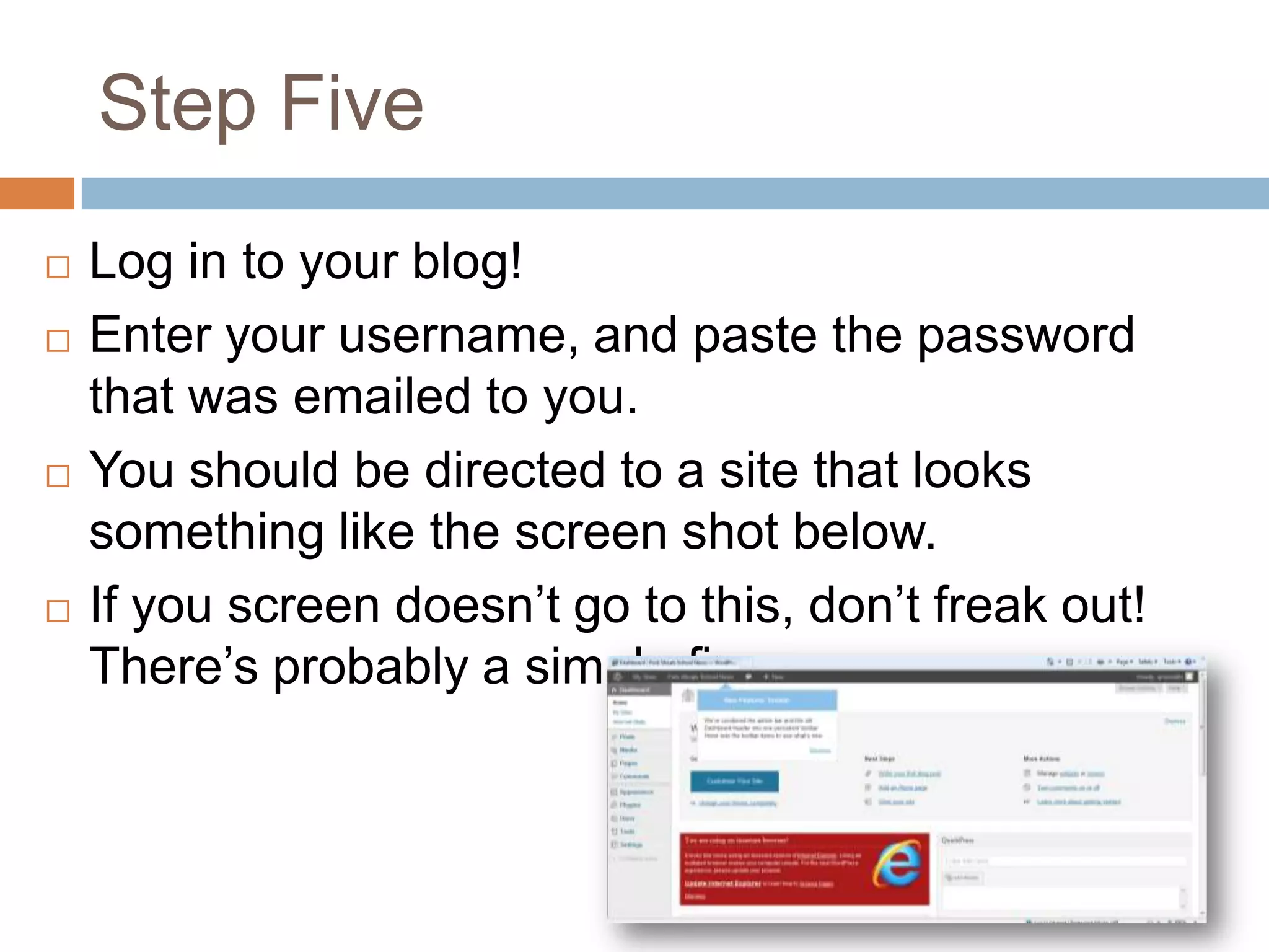 Step Five
   Log in to your blog!
   Enter your username, and paste the password
    that was emailed to you.
   You should be directed to a site that looks
    something like the screen shot below.
   If you screen doesn’t go to this, don’t freak out!
    There’s probably a simple fix.
 
