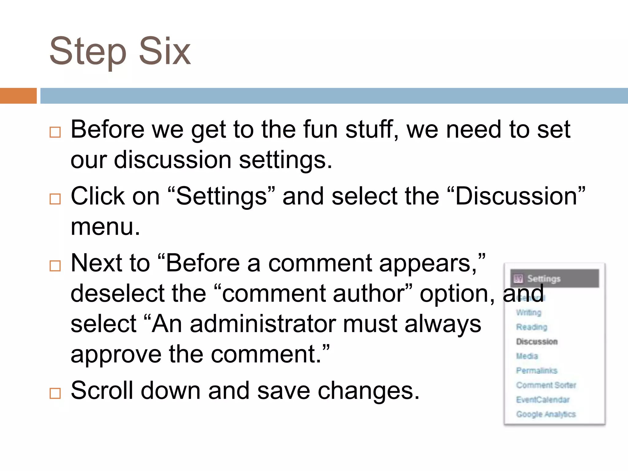 Step Six
   Before we get to the fun stuff, we need to set
    our discussion settings.
   Click on “Settings” and select the “Discussion”
    menu.
   Next to “Before a comment appears,”
    deselect the “comment author” option, and
    select “An administrator must always
    approve the comment.”
   Scroll down and save changes.
 