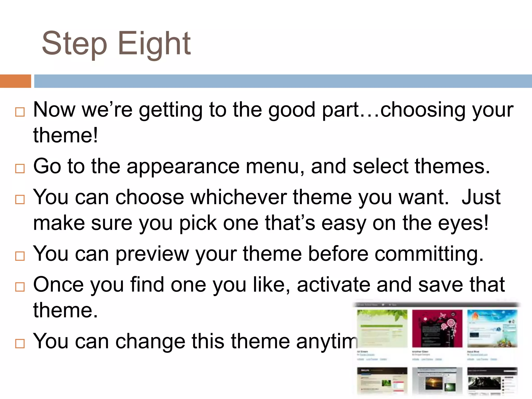 Step Eight
   Now we’re getting to the good part…choosing your
    theme!
   Go to the appearance menu, and select themes.
   You can choose whichever theme you want. Just
    make sure you pick one that’s easy on the eyes!
   You can preview your theme before committing.
   Once you find one you like, activate and save that
    theme.
   You can change this theme anytime!
 