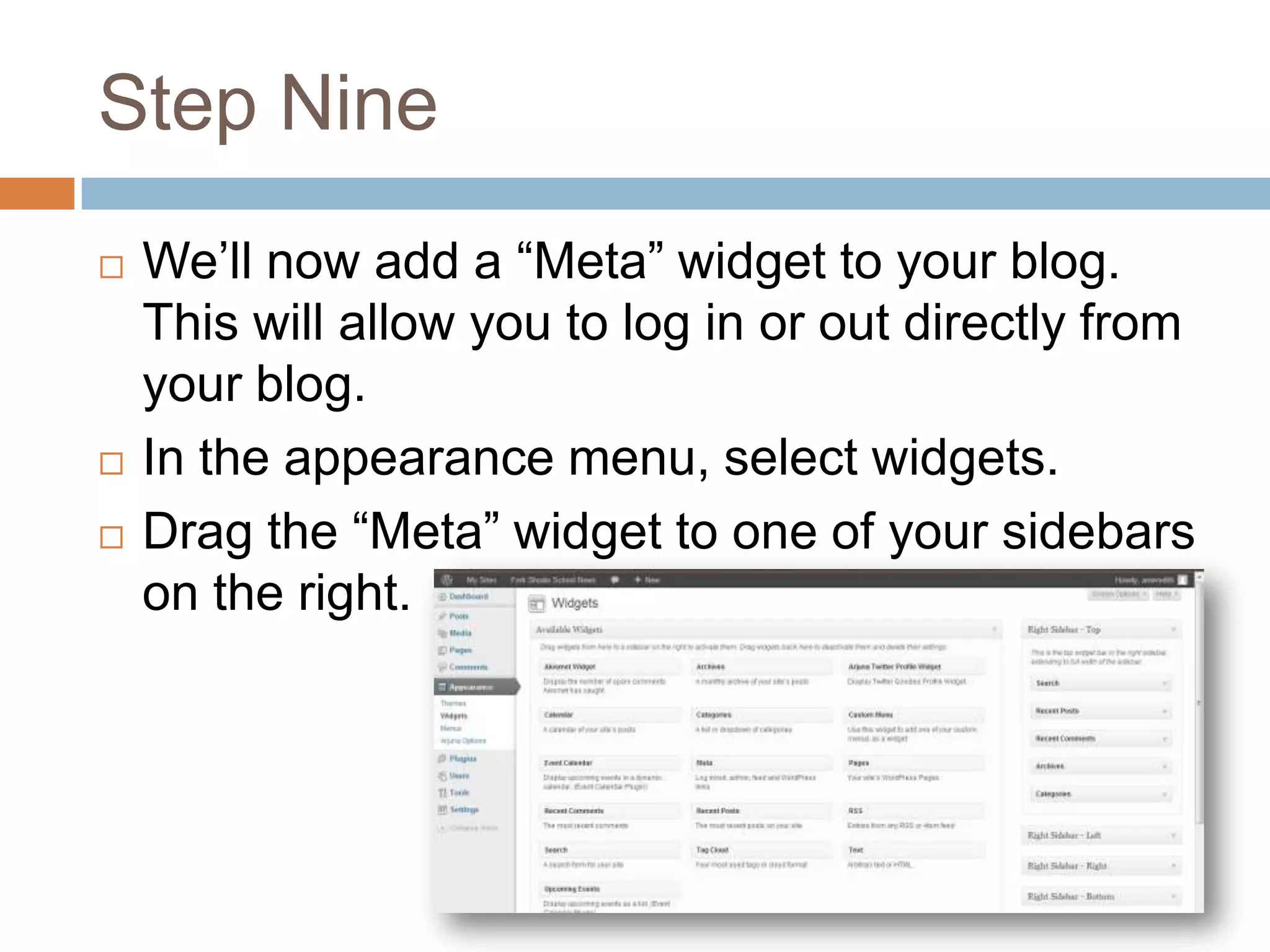 Step Nine
   We’ll now add a “Meta” widget to your blog.
    This will allow you to log in or out directly from
    your blog.
   In the appearance menu, select widgets.
   Drag the “Meta” widget to one of your sidebars
    on the right.
 