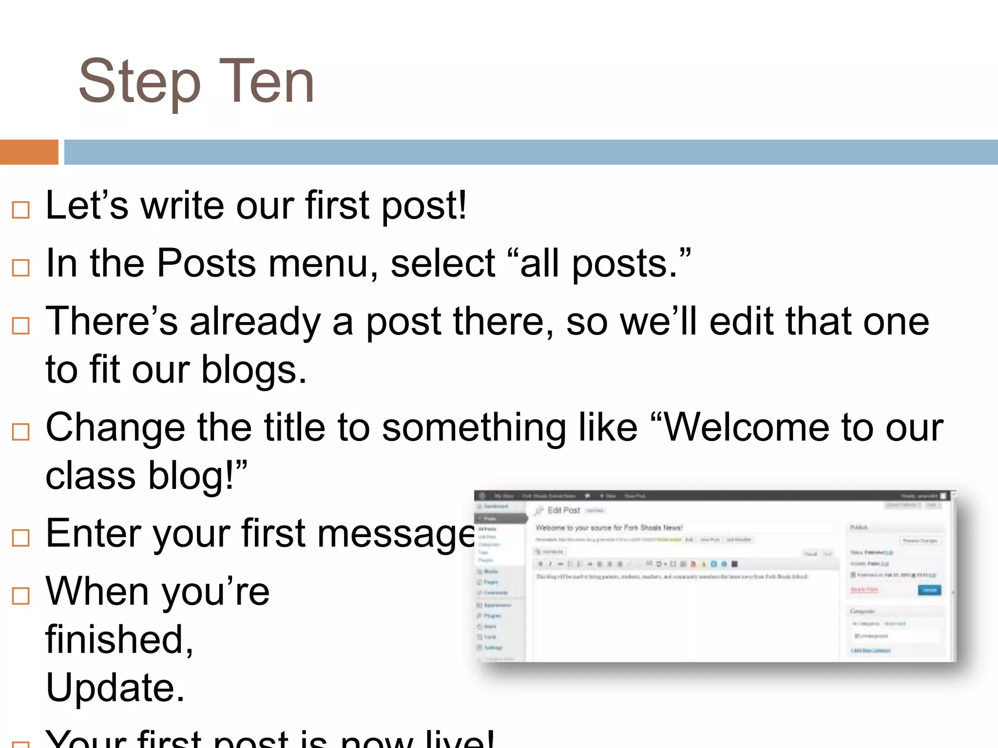 Step Ten
   Let’s write our first post!
   In the Posts menu, select “all posts.”
   There’s already a post there, so we’ll edit that one
    to fit our blogs.
   Change the title to something like “Welcome to our
    class blog!”
   Enter your first message.
   When you’re
    finished,                                click
    Update.
 