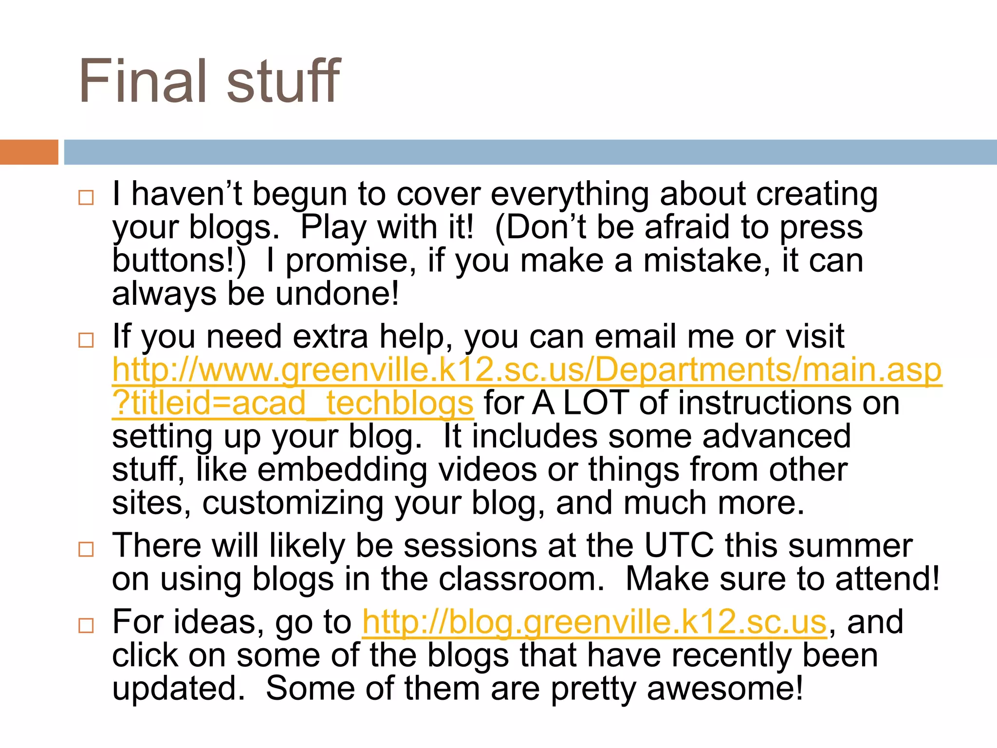Final stuff
   I haven’t begun to cover everything about creating
    your blogs. Play with it! (Don’t be afraid to press
    buttons!) I promise, if you make a mistake, it can
    always be undone!
   If you need extra help, you can email me or visit
    http://www.greenville.k12.sc.us/Departments/main.asp
    ?titleid=acad_techblogs for A LOT of instructions on
    setting up your blog. It includes some advanced
    stuff, like embedding videos or things from other
    sites, customizing your blog, and much more.
   There will likely be sessions at the UTC this summer
    on using blogs in the classroom. Make sure to attend!
   For ideas, go to http://blog.greenville.k12.sc.us, and
    click on some of the blogs that have recently been
    updated. Some of them are pretty awesome!
 