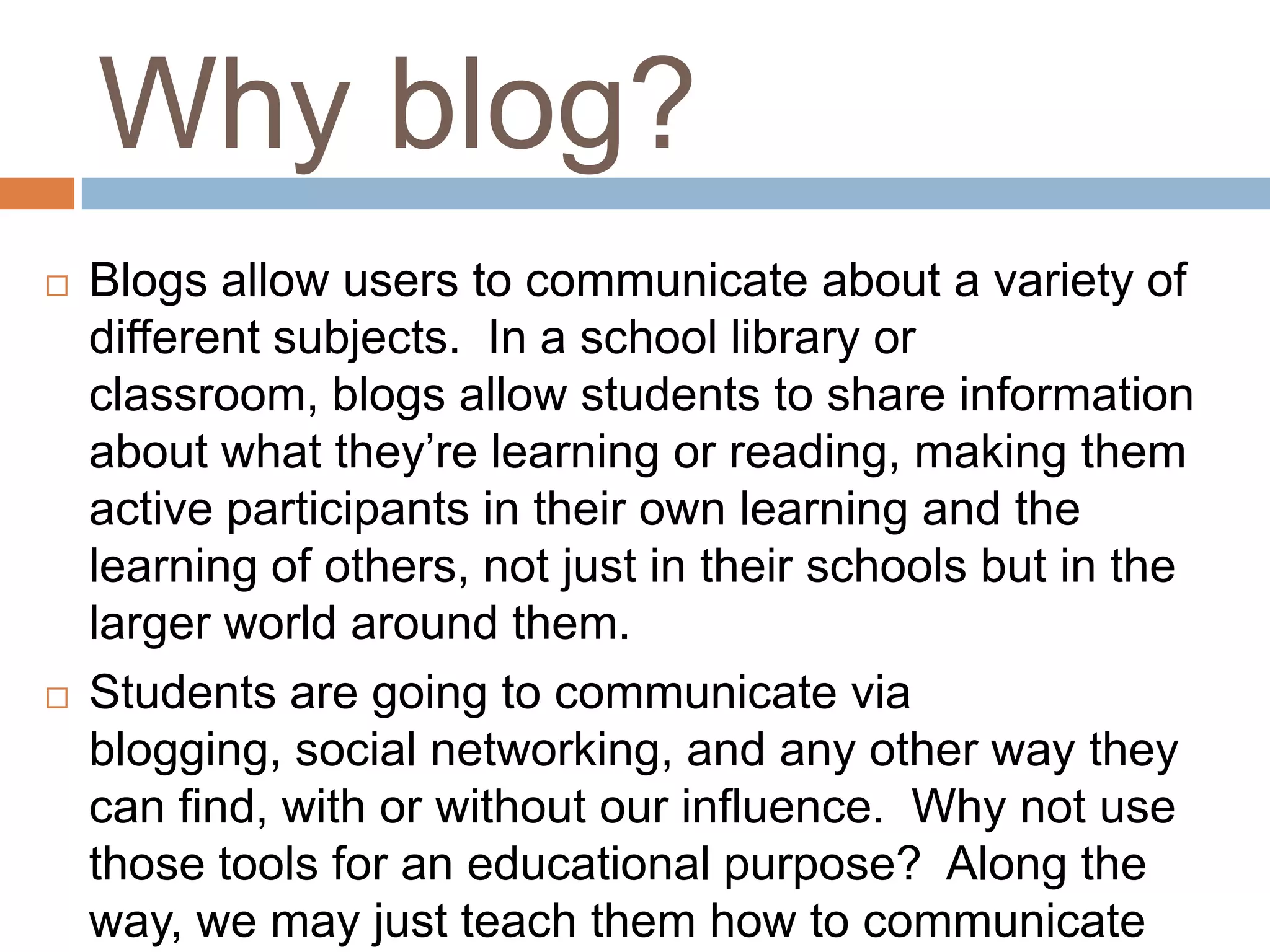 Why blog?
   Blogs allow users to communicate about a variety of
    different subjects. In a school library or
    classroom, blogs allow students to share information
    about what they’re learning or reading, making them
    active participants in their own learning and the
    learning of others, not just in their schools but in the
    larger world around them.
   Students are going to communicate via
    blogging, social networking, and any other way they
    can find, with or without our influence. Why not use
    those tools for an educational purpose? Along the
    way, we may just teach them how to communicate
 